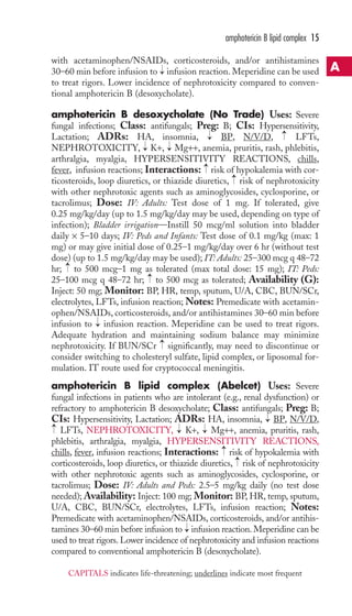 amphotericin B lipid complex 15 
with acetaminophen/NSAIDs, corticosteroids, and/or antihistamines 
30–60 min before infusion to → 
infusion reaction. Meperidine can be used 
to treat rigors. Lower incidence of nephrotoxicity compared to conven-tional 
amphotericin B (desoxycholate). 
amphotericin B desoxycholate (No Trade) Uses: Severe 
fungal infections; Class: antifungals; Preg: B; CIs: Hypersensitivity, 
Lactation; ADRs: HA, insomnia, BP, N/V/D, LFTs, 
NEPHROTOXICITY, K+, Mg++, anemia, pruritis, rash, phlebitis, 
arthralgia, myalgia, HYPERSENSITIVITY REACTIONS, chills, 
fever, infusion reactions; Interactions: risk of hypokalemia with cor-ticosteroids, 
→ 
→ 
→ 
→ 
→ 
→ 
loop diuretics, or thiazide diuretics, risk of nephrotoxicity 
with other nephrotoxic agents such as aminoglycosides, cyclosporine, or 
tacrolimus; Dose: IV: Adults: Test dose of 1 mg. If tolerated, give 
0.25 mg/kg/day (up to 1.5 mg/kg/day may be used, depending on type of 
infection); Bladder irrigation—Instill 50 mcg/ml solution into bladder 
daily × 5–10 days; IV: Peds and Infants: Test dose of 0.1 mg/kg (max: 1 
mg) or may give initial dose of 0.25–1 mg/kg/day over 6 hr (without test 
dose) (up to 1.5 mg/kg/day may be used); IT: Adults: 25–300 mcg q 48–72 
hr; to 500 mcg–1 mg as tolerated (max total dose: 15 mg); IT: Peds: 
25–100 mcg q 48–72 hr; → 
to 500 mcg as tolerated; Availability (G): 
Inject: 50 mg; Monitor: BP, HR, temp, sputum, U/A, CBC, BUN/SCr, 
electrolytes, LFTs, infusion reaction; Notes: Premedicate with acetamin-ophen/ 
NSAIDs, corticosteroids, and/or antihistamines 30–60 min before 
→ 
→ 
infusion to infusion reaction. Meperidine can be used to treat rigors. 
Adequate hydration and maintaining sodium balance may minimize 
nephrotoxicity. If BUN/SCr → 
significantly, may need to discontinue or 
consider switching to cholesteryl sulfate, lipid complex, or liposomal for-mulation. 
IT route used for cryptococcal meningitis. 
amphotericin B lipid complex (Abelcet) Uses: Severe 
fungal infections in patients who are intolerant (e.g., renal dysfunction) or 
refractory to amphotericin B desoxycholate; Class: antifungals; Preg: B; 
CIs: Hypersensitivity, Lactation; ADRs: HA, insomnia, BP, N/V/D, 
LFTs, NEPHROTOXICITY, → 
K+, → 
Mg++, anemia, pruritis, rash, 
phlebitis, arthralgia, myalgia, HYPERSENSITIVITY REACTIONS, 
chills, fever, infusion reactions; Interactions: risk of hypokalemia with 
corticosteroids, loop diuretics, or thiazide diuretics, risk of nephrotoxicity 
with other nephrotoxic agents such as aminoglycosides, cyclosporine, or 
tacrolimus; Dose: IV: Adults and Peds: 2.5–5 mg/kg daily (no test dose 
needed); Availability: Inject: 100 mg; Monitor: BP, HR, temp, sputum, 
U/A, CBC, BUN/SCr, electrolytes, LFTs, infusion reaction; Notes: 
Premedicate with acetaminophen/NSAIDs, corticosteroids, and/or antihis-tamines 
→ 
→ 
→ 
→ 
30–60 min before infusion to infusion reaction. Meperidine can be 
→ 
used to treat rigors. Lower incidence of nephrotoxicity and infusion reactions 
compared to conventional amphotericin B (desoxycholate). 
A 
CAPITALS indicates life-threatening; underlines indicate most frequent 
 