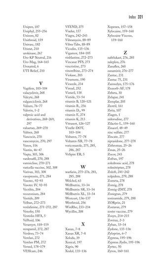 Unipen, 187 
Uniphyl, 255–256 
Unisom, 82 
Unithroid, 159 
Univasc, 182 
Uristat, 210 
urokinase, 267 
Uro-KP Neutral, 216 
Uro-Mag, 164–165 
Uroxatral, 6 
UTI Relief, 210 
V 
Vagifem, 103–104 
valacyclovir, 268 
Valcyte, 268 
valganciclovir, 268 
Valium, 76–77 
Valorin, 1–2 
valproic acid and 
derivatives, 268–269, 
297 
valsartan, 269–270 
Valtrex, 268 
Vancocin, 270 
vancomycin, 270, 297 
Vanos, 116 
Vantin, 46–47 
Vaqta, 303, 306 
vardenafil, 270, 288 
varenicline, 270–271 
varicella vaccine, 302, 308 
Varivax, 303, 308 
vasopressin, 271, 284 
Vasotec, 92–93 
Vasotec IV, 92–93 
Vectibix, 204 
vecuronium, 284 
Veetids, 209 
Velban, 272–273 
venlafaxine, 271–272, 287 
Venofer, 150 
Ventolin HFA, 5 
VePesid, 106 
Veramyst, 118–119 
verapamil, 272, 287 
Verdeso, 73–74 
Verelan, 272 
Verelan PM, 272 
Versed, 178–179 
VESIcare, 246 
VFEND, 275 
Viadur, 157 
Viagra, 242–243 
Vibramycin, 88–89 
Vibra-Tabs, 88–89 
Vicodin, 135–136 
Vigamox, 184–185 
vinblastine, 272–273 
Vincasar PFS, 273 
vincristine, 273 
vinorelbine, 273–274 
Viokase, 203 
Viramune, 190 
Virazole, 234 
Viread, 252 
Vistaril, 138 
Vistide, 53–54 
vitamin B, 120–121 
vitamin B1, 256 
vitamin D2, 99 
vitamin E, 274 
vitamin K, 213 
Vitrasert, 126–127 
Vivelle-DOT, 
103–104 
Voltaren, 77–78 
Voltaren-XR, 77–78 
voriconazole, 275, 285, 
286, 287 
VoSpire ER, 5 
W 
warfarin, 275–276, 281, 
285, 288 
Welchol, 63 
Wellbutrin, 33–34 
Wellbutrin SR, 33–34 
Wellbutrin XL, 33–34 
Westcort, 136–137 
Westhroid, 256 
WinRho, 233–234 
Wycillin, 208 
X 
Xanax, 7–8 
Xanax XR, 7–8 
Xeloda, 39 
Xenical, 197 
Xigris, 90 
Xodol, 135–136 
Index 321 
Xopenex, 157–158 
Xylocaine, 159–160 
Xylocaine Viscous, 
159–160 
Z 
zafirlukast, 276, 285 
zaleplon, 276 
Zanaflex, 260 
zanamivir, 276–277 
Zantac, 231 
Zantac 75, 231 
Zaroxolyn, 175–176 
Zeasorb-AF, 178 
Zebeta, 30 
Zelapar, 241 
Zemplar, 205 
Zestril, 161 
Zetia, 107 
Ziagen, 1 
zidovudine, 277 
Zilactin-L, 159–160 
Zinacef, 48–49 
zinc sulfate, 277 
Zincate, 277 
ziprasidone, 277–278 
Zithromax, 25–26 
Zmax, 25–26 
Zocor, 243 
Zofran, 197 
zoledronic acid, 278 
zolmitriptan, 278 
Zoloft, 241–242 
zolpidem, 279, 288 
Zometa, 278 
Zomig, 278 
Zomig-ZMT, 278 
Zonegran, 279 
zonisamide, 279, 288 
ZORprin, 21 
Zostavax, 279 
zoster vaccine, 279 
Zosyn, 214–215 
Zovirax, 2–3 
Zyban, 33–34 
Zydone, 135–136 
Zyloprim, 6–7 
Zyprexa, 195–196 
Zyprexa Zydis, 195–196 
Zyrtec, 50 
Zyvox, 160–161 
 