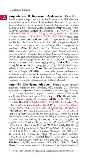 amphotericin B liposome (AmBisome) Uses: Severe 
fungal infections in patients who are intolerant (e.g., renal dysfunction) 
or refractory to amphotericin B desoxycholate, Suspected fungal infec-tions 
in febrile neutropenic patients, Visceral leishmaniasis, Cryptococcal 
meningitis in HIV patients; Class: antifungals; Preg: B; CIs: Hyper-sensitivity, 
Lactation; ADRs: HA, insomnia, BP, N/V/D, LFTs, 
NEPHROTOXICITY, K+, Mg++, anemia, pruritis, rash, phlebitis, 
arthralgia, myalgia, HYPERSENSITIVITY REACTIONS, chills, fever, 
infusion reactions; Interactions: risk of hypokalemia with cortico-steroids, 
loop diuretics, or thiazide diuretics, risk of nephrotoxicity with 
other nephrotoxic agents such as aminoglycosides, cyclosporine, or 
tacrolimus; Dose: IV: Adults and Peds: Empiric therapy—3 mg/kg 
daily; Documented infections—3–5 mg/kg daily; Visceral leishmaniasis 
(immunocompetent)—3 mg/kg daily on Days 1–5, then 3 mg/kg daily on 
Days 14 and 21; Visceral leishmaniasis (immunosuppressed)—4 mg/kg daily on 
Days 1–5, then 4 mg/kg daily on Days 10, 17, 24, 31, and 38; Cryptococcal 
meningitis in HIV patients—6 mg/kg daily; Availability: Inject: 
50 mg; Monitor: BP, HR, temp, sputum, U/A, CBC, BUN/SCr, elec-trolytes, 
infusion reaction; Notes: No test dose needed. Premedicate 
with acetaminophen/NSAIDs, corticosteroids, and/or antihistamines 
30–60 min before infusion to infusion reaction. Meperidine can be used 
to treat rigors. Lower incidence of nephrotoxicity and infusion reactions 
compared to conventional amphotericin B (desoxycholate). 
ampicillin (Omnipen, Principen) Uses: Skin/skin structure 
infections, respiratory tract infections, OM, sinusitis, GU infections, 
meningitis, or septicemia due to susceptible organisms (e.g., S. aureus, 
H. flu, Listeria, Salmonella, Shigella, E. coli, Enterobacter, Klebsiella), IE 
prophylaxis; Class: aminopenicillins; Preg: B; CIs: Hypersensitivity 
(cross-sensitivity to other beta-lactams); ADRs: SEIZURES (HIGH 
DOSES), HA, PSEUDOMEMBRANOUS COLITIS, diarrhea, N/V, 
LFTs, rash, urticaria, pruritis, pain at IM or IV site, ALLERGIC 
REACTIONS INCLUDING ANAPHYLAXIS, SERUM SICKNESS; 
Interactions: Probenecid excretion and levels, risk of rash with 
allopurinol; Dose: PO: Adults and Peds: ≥ 20 kg 250–500 mg q 6 hr; 
PO: Peds: 20 kg 50–100 mg/kg/day divided q 6 hr (max: 4 g/day); IM: 
IV: Adults and Peds: ≥40 kg 250–500 mg q 6 hr (max: 12 g/day). IE 
prophylaxis—2 g 30–60 min before procedure. Meningitis—150–250 mg/ 
kg/day divided q 3–4 hr (max: 12 g/day); IM: IV: Peds: 40 kg 100–150 mg/ 
kg/day divided q 6 hr (max: 4 g/day). IE prophylaxis—50 mg/kg (not to 
exceed 2 g) 30–60 min before procedure. Meningitis—200–400 mg/kg/ 
day divided q 6 hr (max: 12 g/day); PO: IM: IV: Adults and Peds: 
dose if CrCl ≤50 ml/min; Availability (G): Caps: 250, 500 mg; Oral 
susp: 125 mg/5 ml, 250 mg/5 ml; Inject: 125, 250, 500 mg, 1, 2, 10 g; 
Monitor: HR, BP, temp, sputum, U/A, CBC, LFTs, BUN/SCr; 
Notes: Give on empty stomach ≥1 hr before or 2 hr after meals with full 
→ 
→ 
→ 
→ 
→ 
→ 
→ 
→ 
→ 
→ 
→ 
→ 
16 amphotericin B liposome 
A 
CAPITALS indicates life-threatening; underlines indicate most frequent 
 