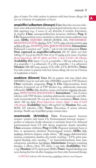 glass of water. Use with caution in patients with beta-lactam allergy (do 
not use if history of anaphylaxis or hives). 
ampicillin/sulbactam (Unasyn) Uses: Skin/skin structure infec-tions, 
intra-abdominal infections, or gynecological infections due to suscep-tible 
organisms (e.g., S. aureus, E. coli, Klebsiella, P. mirabilis, Enterobacter, 
B. fragilis); Class: aminopenicillins/beta lactamase inhibitors; Preg: B; 
CIs: Hypersensitivity (cross-sensitivity to other beta-lactam antibiotics may 
exist); ADRs: SEIZURES (HIGH DOSES), HA, PSEUDOMEM-BRANOUS 
COLITIS, diarrhea, N/V, LFTs, rash, urticaria, pruritis, pain 
at IM or IV site,ANAPHYLAXIS, SERUM SICKNESS; Interactions: 
Probenecid excretion and levels, risk of rash with allopurinol; Dose: 
Dose expressed as ampicillin/sulbactam IM: IV: Adults and Peds: 
≥40 kg 1.5–3 g q 6 hr; IM: IV: Peds: ≥1 yr 75 mg/kg q 6 hr (max: 12 g/day); 
Renal Impairment: IM: IV: Adults and Peds: dose if CrCl 30 ml/min; 
Availability (G): Inject: 1.5 g (1 g ampicillin + 500 mg sulbactam), 3 g 
(2 g ampicillin + 1 g sulbactam), 15 g (10 g ampicillin + 5 g sulbactam); 
Monitor: HR, BP, temp, sputum, U/A, CBC, LFTs, BUN/SCr; Notes: 
Use with caution in patients with beta-lactam allergy (do not use if history 
of anaphylaxis or hives). 
anakinra (Kineret) Uses: RA (in patients who have failed other 
DMARDs) (may be used with other DMARDs except for TNF blockers); 
Class: interleukin antagonists; Preg: B; CIs: Hypersensitivity, Active 
infection, Concurrent use of TNF blockers (e.g., adalimumab, etanercept, 
infliximab); ADRs: HA, diarrhea, nausea, neutropenia, injection site reac-tions, 
→ 
INFECTIONS, MALIGNANCY; Interactions: risk of serious 
infection with TNF blockers, including adalimumab, etanercept, and inflix-imab 
(contraindicated). Do not give with live vaccinations; Dose: Subcut: 
Adults: 100 mg daily; Renal Impairment: Subcut: Adults: dose if CrCl 
30 ml/min; Availability: Inject: 100 mg/0.67 ml; Monitor: Pain scale, 
ROM, S/S infection, CBC; Notes: Discontinue if serious infection 
develops. Needle cap of prefilled syringe contains latex. 
anastrazole (Arimidex) Uses: Postmenopausal hormone 
receptor—positive early breast CA, Postmenopausal hormone receptor— 
positive or unknown, locally advanced, or metastatic breast CA, Advanced 
postmenopausal breast CA with disease progression despite tamoxifen; 
Class: aromatase inhibitors; Preg: D; CIs: Pregnancy (potential harm to 
fetus or spontaneous abortion), Premenopausal women; ADRs: HA, 
weakness, dizziness, dyspnea, cough, edema, → 
BP, nausea, abdominal pain, 
anorexia, constipation, diarrhea, dry mouth, vomiting, → 
LFTs, pelvic pain, 
vaginal bleeding, rash, sweating, → 
wt, hypercholesterolemia, bone pain, 
osteoporosis, paresthesia, hot flashes; Interactions: Estrogen-containing 
therapies → 
effects.; Dose: PO: Adults: 1 mg daily; Availability: Tabs: 
1 mg; Monitor: LFTs, lipid panel, BMD;Notes: Vaginal bleeding may 
occur during first few wk after changing over from other hormonal therapy. 
→ 
→ 
→ 
→ 
→ 
→ 
anastrazole 17 
A 
CAPITALS indicates life-threatening; underlines indicate most frequent 
 