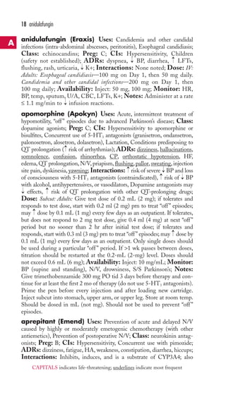 18 anidulafungin 
anidulafungin (Eraxis) Uses: Candidemia and other candidal 
infections (intra-abdominal abscesses, peritonitis), Esophageal candidiasis; 
Class: echinocandins; Preg: C; CIs: Hypersensitivity, Children 
(safety not established); ADRs: dyspnea, → 
BP, diarrhea, → 
LFTs, 
flushing, rash, urticaria, → 
K+; Interactions: None noted; Dose: IV: 
Adults: Esophageal candidiasis—100 mg on Day 1, then 50 mg daily. 
Candidemia and other candidal infections—200 mg on Day 1, then 
100 mg daily; Availability: Inject: 50 mg, 100 mg; Monitor: HR, 
BP, temp, sputum, U/A, CBC, LFTs, K+; Notes: Administer at a rate 
≤ 1.1 mg/min to → 
infusion reactions. 
apomorphine (Apokyn) Uses: Acute, intermittent treatment of 
hypomotility, “off ” episodes due to advanced Parkinson’s disease; Class: 
dopamine agonists; Preg: C; CIs: Hypersensitivity to apomorphine or 
bisulfites, Concurrent use of 5-HT3 antagonists (granisetron, ondansetron, 
palonosetron, alosetron, dolasetron), Lactation, Conditions predisposing to 
QT prolongation → 
( risk of arrhythmias); ADRs: dizziness, hallucinations, 
somnolence, confusion, rhinorrhea, CP, orthostatic hypotension, HF, 
edema, QT prolongation, N/V, priapism, flushing, pallor, sweating, injection 
site pain, dyskinesia, yawning; Interactions: → 
risk of severe → 
BP and loss 
of consciousness with 5-HT3 antagonists (contraindicated), →risk of → 
BP 
with alcohol, antihypertensives, or vasodilators, Dopamine antagonists may 
effects, → 
risk of QT prolongation with other QT-prolonging drugs; 
Dose: Subcut: Adults: Give test dose of 0.2 mL (2 mg); if tolerates and 
responds to test dose, start with 0.2 ml (2 mg) prn to treat “off ” episodes; 
may → 
dose by 0.1 mL (1 mg) every few days as an outpatient. If tolerates, 
but does not respond to 2 mg test dose, give 0.4 ml (4 mg) at next “off ” 
period but no sooner than 2 hr after initial test dose; if tolerates and 
responds, start with 0.3 ml (3 mg) prn to treat “off ” episodes; may → 
dose by 
0.1 mL (1 mg) every few days as an outpatient. Only single doses should 
be used during a particular “off ” period. If 1 wk passes between doses, 
titration should be restarted at the 0.2-mL (2-mg) level. Doses should 
not exceed 0.6 mL (6 mg); Availability: Inject: 10 mg/mL; Monitor: 
BP (supine and standing), N/V, drowsiness, S/S Parkinson’s; Notes: 
Give trimethobenzamide 300 mg PO tid 3 days before therapy and con-tinue 
for at least the first 2 mo of therapy (do not use 5-HT3 antagonists). 
→ 
Prime the pen before every injection and after loading new cartridge. 
Inject subcut into stomach, upper arm, or upper leg. Store at room temp. 
Should be dosed in mL (not mg). Should not be used to prevent “off ” 
episodes. 
aprepitant (Emend) Uses: Prevention of acute and delayed N/V 
caused by highly or moderately emetogenic chemotherapy (with other 
antiemetics), Prevention of postoperative N/V; Class: neurokinin antag-onists; 
Preg: B; CIs: Hypersensitivity, Concurrent use with pimozide; 
ADRs: dizziness, fatigue, HA, weakness, constipation, diarrhea, hiccups; 
Interactions: Inhibits, induces, and is a substrate of CYP3A4; also 
A 
CAPITALS indicates life-threatening; underlines indicate most frequent 
 