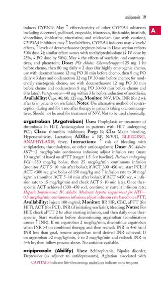 induces CYP2C9. May effects/toxicity of other CYP3A4 substrates 
including docetaxel, paclitaxel, etoposide, irinotecan, ifosfamide, imatinib, 
vinorelbine, vinblastine, vincristine, and midazolam (use with caution), 
CYP3A4 inhibitors may levels/effects, CYP3A4 inducers may levels/ 
effects, → 
levels of dexamethasone (regimen below in Dose section reflects 
50% dose → 
); similar effect occurs with methylprednisolone → 
( IV dose by 
25%, PO dose by 50%), May the effects of warfarin, oral contracep-tives, 
and phenytoin; Dose: PO: Adults: Chemotherapy—125 mg 1 hr 
before chemo, then 80 mg daily × 2 days (for highly emetogenic chemo, 
use with dexamethasone 12 mg PO 30 min before chemo, then 8 mg PO 
daily × 3 days and ondansetron 32 mg IV 30 min before chemo; for mod-erately 
emetogenic chemo, use with dexamethasone 12 mg PO 30 min 
before chemo and ondansetron 8 mg PO 30–60 min before chemo and 
8 hr later); Postoperative—40 mg within 3 hr before induction of anesthesia; 
Availability: Caps: 40, 80, 125 mg; Monitor: N/V, I/Os, INR (for 2 wk 
after tx in patients on warfarin);Notes: Use alternative method of contra-ception 
during and for 1 mo after therapy in patients taking oral contracep-tives. 
Should not be used for treatment of N/V. Not to be used chronically. 
argatroban (Argatroban) Uses: Prophylaxis or treatment of 
thrombosis in HIT, Anticoagulant in patients with HIT undergoing 
PCI; Class: thrombin inhibitors; Preg: B; CIs: Major bleeding, 
Hypersensitivity, Lactation; ADRs: BP, N/V/D, BLEEDING, 
ANAPHYLAXIS, fever; Interactions: risk of bleeding with 
antiplatelets, thrombolytics, or other anticoagulants; Dose: IV: Adults: 
HIT—2 mcg/kg/min continuous infusion; adjust infusion rate (max: 
10 mcg/min) based on aPTT (target: 1.5–3 × baseline). Patients undergoing 
PCI—350 mcg/kg bolus, then 25 mcg/kg/min continuous infusion 
(monitor ACT 5–10 min after bolus); if ACT 300–450 sec, start PCI; if 
ACT 300 sec, give bolus of 150 mcg/kg and infusion rate to 30 mcg/ 
kg/min (monitor ACT 5–10 min after bolus); if ACT 450 sec, infu-sion 
rate to 15 mcg/kg/min and check ACT 5–10 min later. Once ther-apeutic 
ACT achieved (300–450 sec), continue at current infusion rate; 
Hepatic Impairment: IV: Adults: Moderate hepatic impairment for HIT— 
0.5 mcg/kg/min continuous infusion; adjust infusion rate based on aPTT; 
Availability: Inject: 100 mg/ml; Monitor: BP, HR, CBC, aPTT (for 
HIT), ACT (for PCI), INR (if initiating warfarin), bleeding;Notes: For 
HIT, check aPTT 2 hr after starting infusion, and then daily once ther-apeutic. 
Start warfarin before discontinuing argatroban (combination 
causes INR). If on argatroban 2 mcg/kg/min, discontinue argatroban 
when INR 4 on combined therapy, and then recheck INR in 4–6 hr; if 
INR less than goal, resume argatroban until desired INR achieved. If 
on argatroban 2 mcg/kg/min, → 
to 2 mcg/kg/min and recheck INR in 
4–6 hr; then follow process above. No antidote available. 
aripiprazole (Abilify) Uses: Schizophrenia, Bipolar disorder, 
Depression (as adjunct to antidepressants), Agitation associated with 
→ 
→ 
→ → 
→ 
→ 
→ 
→ 
→ → 
aripiprazole 19 
A 
CAPITALS indicates life-threatening; underlines indicate most frequent 
 
