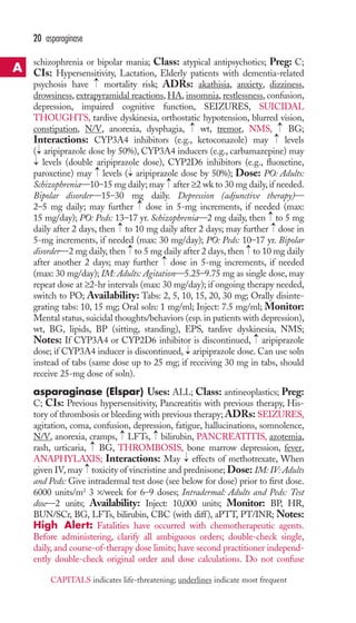 schizophrenia or bipolar mania; Class: atypical antipsychotics; Preg: C; 
CIs: Hypersensitivity, Lactation, Elderly patients with dementia-related 
psychosis have mortality risk; ADRs: akathisia, anxiety, dizziness, 
drowsiness, extrapyramidal reactions,HA, insomnia, restlessness, confusion, 
depression, impaired cognitive function, SEIZURES, SUICIDAL 
THOUGHTS, tardive dyskinesia, orthostatic hypotension, blurred vision, 
constipation, N/V, anorexia, dysphagia, wt, tremor, NMS, BG; 
Interactions: CYP3A4 inhibitors (e.g., ketoconazole) may levels 
( aripiprazole dose by 50%), CYP3A4 inducers (e.g., carbamazepine) may 
levels (double aripiprazole dose), CYP2D6 inhibitors (e.g., fluoxetine, 
paroxetine) may → 
levels → 
( aripiprazole dose by 50%); Dose: PO: Adults: 
Schizophrenia—10–15 mg daily; may → 
after ≥2 wk to 30 mg daily, if needed. 
Bipolar disorder—15–30 mg daily. Depression (adjunctive therapy)— 
2–5 mg daily; may further → 
dose in 5-mg increments, if needed (max: 
15 mg/day); PO: Peds: 13–17 yr. Schizophrenia—2 mg daily, then → 
to 5 mg 
daily after 2 days, then → 
to 10 mg daily after 2 days; may further → 
dose in 
5-mg increments, if needed (max: 30 mg/day); PO: Peds: 10–17 yr. Bipolar 
disorder—2 mg daily, then → 
to 5 mg daily after 2 days, then → 
to 10 mg daily 
after another 2 days; may further → 
dose in 5-mg increments, if needed 
(max: 30 mg/day); IM: Adults: Agitation—5.25–9.75 mg as single dose, may 
repeat dose at ≥2-hr intervals (max: 30 mg/day); if ongoing therapy needed, 
switch to PO; Availability: Tabs: 2, 5, 10, 15, 20, 30 mg; Orally disinte-grating 
tabs: 10, 15 mg; Oral soln: 1 mg/ml; Inject: 7.5 mg/ml; Monitor: 
Mental status, suicidal thoughts/behaviors (esp. in patients with depression), 
wt, BG, lipids, BP (sitting, standing), EPS, tardive dyskinesia, NMS; 
Notes: If CYP3A4 or CYP2D6 inhibitor is discontinued, → 
aripiprazole 
dose; if CYP3A4 inducer is discontinued, → 
aripiprazole dose. Can use soln 
instead of tabs (same dose up to 25 mg; if receiving 30 mg in tabs, should 
receive 25-mg dose of soln). 
asparaginase (Elspar) Uses: ALL; Class: antineoplastics; Preg: 
C; CIs: Previous hypersensitivity, Pancreatitis with previous therapy, His-tory 
of thrombosis or bleeding with previous therapy; ADRs: SEIZURES, 
agitation, coma, confusion, depression, fatigue, hallucinations, somnolence, 
N/V, anorexia, cramps, → 
LFTs, → 
bilirubin, PANCREATITIS, azotemia, 
rash, urticaria, → 
BG, THROMBOSIS, bone marrow depression, fever, 
ANAPHYLAXIS; Interactions: May → 
effects of methotrexate, When 
given IV, may → 
toxicity of vincristine and prednisone; Dose: IM: IV: Adults 
and Peds: Give intradermal test dose (see below for dose) prior to first dose. 
6000 units/m2 3 ×/week for 6–9 doses; Intradermal: Adults and Peds: Test 
dose—2 units; Availability: Inject: 10,000 units; Monitor: BP, HR, 
BUN/SCr, BG, LFTs, bilirubin, CBC (with diff), aPTT, PT/INR; Notes: 
High Alert: Fatalities have occurred with chemotherapeutic agents. 
Before administering, clarify all ambiguous orders; double-check single, 
daily, and course-of-therapy dose limits; have second practitioner independ-ently 
double-check original order and dose calculations. Do not confuse 
→→ 
→→ 
→ 
→ 
20 asparaginase 
A 
CAPITALS indicates life-threatening; underlines indicate most frequent 
 