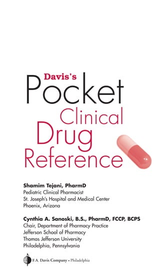 Davis’s Pocket 
Clinical Drug 
Reference 
Shamim Tejani, PharmD 
Pediatric Clinical Pharmacist 
St. Joseph’s Hospital and Medical Center 
Phoenix, Arizona 
Cynthia A. Sanoski, B.S., PharmD, FCCP, BCPS 
Chair, Department of Pharmacy Practice 
Jefferson School of Pharmacy 
Thomas Jefferson University 
Philadelphia, Pennsylvania 
 