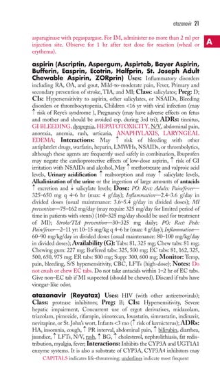 atazanavir 21 
asparaginase with pegaspargase. For IM, administer no more than 2 ml per 
injection site. Observe for 1 hr after test dose for reaction (wheal or 
erythema). 
aspirin (Ascriptin, Aspergum, Aspirtab, Bayer Aspirin, 
Bufferin, Easprin, Ecotrin, Halfprin, St. Joseph Adult 
Chewable Aspirin, ZORprin) Uses: Inflammatory disorders 
including RA, OA, and gout, Mild-to-moderate pain, Fever, Primary and 
secondary prevention of stroke, TIA, and MI; Class: salicylates; Preg: D; 
CIs: Hypersensitivity to aspirin, other salicylates, or NSAIDs, Bleeding 
disorders or thrombocytopenia, Children 16 yr with viral infection (may 
risk of Reye’s syndrome ), Pregnancy (may have adverse effects on fetus 
and mother and should be avoided esp. during 3rd tri); ADRs: tinnitus, 
GI BLEEDING, dyspepsia,HEPATOTOXICITY, N/V, abdominal pain, 
anorexia, anemia, rash, urticaria, ANAPHYLAXIS, LARYNGEAL 
EDEMA; Interactions: May → 
risk of bleeding with other 
antiplatelet drugs, warfarin, heparin, LMWHs, NSAIDs, or thrombolytics, 
although these agents are frequently used safely in combination, Ibuprofen 
may negate the cardioprotective effects of low-dose aspirin, → 
risk of GI 
irritation with NSAIDs and alcohol, May → 
methotrexate and valproic acid 
levels, Urinary acidification → 
reabsorption and may → 
salicylate levels, 
Alkalinization of the urine or the ingestion of large amounts of antacids 
excretion and → 
salicylate levels; Dose: PO: Rect: Adults: Pain/fever— 
325–650 mg q 4–6 hr (max: 4 g/day); Inflammation—2.4–3.6 g/day in 
divided doses (usual maintenance: 3.6–5.4 g/day in divided doses); MI 
prevention—75–162 mg/day (may require 325 mg/day for limited period of 
time in patients with stents) (160–325 mg/day should be used for treatment 
of MI); Stroke/TIA prevention—30–325 mg daily; PO: Rect: Peds: 
Pain/fever—2–11 yr: 10–15 mg/kg q 4–6 hr (max: 4 g/day); Inflammation— 
60–90 mg/kg/day in divided doses (usual maintenance: 80–100 mg/kg/day 
in divided doses); Availability (G): Tabs: 81, 325 mg; Chew tabs: 81 mg; 
Chewing gum: 227 mg; Buffered tabs: 325, 500 mg; EC tabs: 81, 162, 325, 
500, 650, 975 mg; ER tabs: 800 mg; Supp: 300, 600 mg; Monitor: Temp, 
pain, bleeding, S/S hypersensitivity, CBC, LFTs (high-dose); Notes: Do 
not crush or chew EC tabs. Do not take antacids within 1–2 hr of EC tabs. 
Give non–EC tab if MI suspected (should be chewed). Discard if tabs have 
vinegar-like odor. 
atazanavir (Reyataz) Uses: HIV (with other antiretrovirals); 
Class: protease inhibitors; Preg: B; CIs: Hypersensitivity, Severe 
hepatic impairment, Concurrent use of ergot derivatives, midazolam, 
triazolam, pimozide, rifampin, irinotecan, lovastatin, simvastatin, indinavir, 
nevirapine, or St. John’s wort, Infants 3 mo → 
( risk of kernicterus); ADRs: 
HA, insomnia, cough, → 
PR interval, abdominal pain, → 
bilirubin, diarrhea, 
jaundice, → 
LFTs, N/V, rash, → 
BG, → 
cholesterol, nephrolithiasis, fat redis-tribution, 
myalgia, fever; Interactions: Inhibits the CYP3A and UGT1A1 
→ 
→ 
enzyme systems. It is also a substrate of CYP3A, CYP3A4 inhibitors may 
A 
CAPITALS indicates life-threatening; underlines indicate most frequent 
 