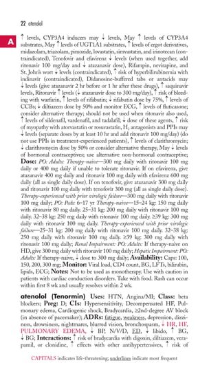 22 atenolol 
levels, CYP3A4 inducers may levels, May levels of CYP3A4 
substrates, May → 
levels of UGT1A1 substrates, → 
levels of ergot derivatives, 
midazolam, triazolam, pimozide, lovastatin, simvastatin, and irinotecan (con-traindicated), 
Tenofovir and efavirenz levels (when used together, add 
ritonavir 100 mg/day and atazanavir dose), Rifampin, nevirapine, and 
St. John’s wort levels (contraindicated), risk of hyperbilirubinemia with 
indinavir (contraindicated), Didanosine-buffered tabs or antacids may 
levels (give atazanavir 2 hr before or 1 hr after these drugs), saquinavir 
levels, Ritonavir levels ( atazanavir dose to 300 mg/day), risk of bleed-ing 
with warfarin, levels of rifabutin; rifabutin dose by 75%, levels of 
CCBs; diltiazem dose by 50% and monitor ECG, levels of fluticasone; 
consider alternative therapy; should not be used when ritonavir also used, 
levels of sildenafil, vardenafil, and tadalafil; dose of these agents, risk 
of myopathy with atorvastatin or rosuvastatin,H2 antagonists and PPIs may 
levels (separate doses by at least 10 hr and add ritonavir 100 mg/day) (do 
not use PPIs in treatment-experienced patients), levels of clarithromycin; 
clarithromycin dose by 50% or consider alternative therapy, May levels 
of hormonal contraceptives; use alternative non-hormonal contraceptive; 
Dose: PO: Adults: Therapy-naive—300 mg daily with ritonavir 100 mg 
daily or 400 mg daily if unable to tolerate ritonavir. If on efavirenz, give 
atazanavir 400 mg daily and ritonavir 100 mg daily with efavirenz 600 mg 
daily (all as single daily dose). If on tenofovir, give atazanavir 300 mg daily 
and ritonavir 100 mg daily with tenofovir 300 mg (all as single daily dose). 
Therapy-experienced with prior virologic failure—300 mg daily with ritonavir 
100 mg daily; PO: Peds: 6–17 yr Therapy-naive—15–24 kg: 150 mg daily 
with ritonavir 80 mg daily. 25–31 kg: 200 mg daily with ritonavir 100 mg 
daily. 32–38 kg: 250 mg daily with ritonavir 100 mg daily. ≥39 kg: 300 mg 
daily with ritonavir 100 mg daily. Therapy-experienced with prior virologic 
failure—25–31 kg: 200 mg daily with ritonavir 100 mg daily. 32–38 kg: 
250 mg daily with ritonavir 100 mg daily. ≥39 kg: 300 mg daily with 
ritonavir 100 mg daily; Renal Impairment: PO: Adults: If therapy-naive on 
HD, give 300 mg daily with ritonavir 100 mg daily;Hepatic Impairment: PO: 
Adults: If therapy-naive, dose to 300 mg daily; Availability: Caps: 100, 
150, 200, 300 mg; Monitor: Viral load, CD4 count, BG, LFTs, bilirubin, 
lipids, ECG; Notes: Not to be used as monotherapy. Use with caution in 
patients with cardiac conduction disorders.Take with food. Rash can occur 
within first 8 wk and usually resolves within 2 wk. 
atenolol (Tenormin) Uses: HTN, Angina/MI; Class: beta 
blockers; Preg: D; CIs: Hypersensitivity, Decompensated HF, Pul-monary 
→ 
→ 
edema, Cardiogenic shock, Bradycardia, ≥2nd-degree AV block 
(in absence of pacemaker); ADRs: fatigue, weakness, depression, dizzi-ness, 
drowsiness, nightmares, blurred vision, bronchospasm, HR, HF, 
PULMONARY EDEMA, BP, N/V/D, ED, libido, BG, 
BG; Interactions: risk of bradycardia with digoxin, diltiazem, vera-pamil, 
→ 
→→ 
or clonidine, effects with other antihypertensives, risk of 
→ 
→ 
→ 
→ 
→ 
→ 
→ 
→ 
→ 
→ 
→ 
→ 
→ 
→ 
→ 
→ 
→ 
→ 
→ 
→ 
→ 
→ 
→ 
→ 
→ 
→ 
→ 
→ 
A 
CAPITALS indicates life-threatening; underlines indicate most frequent 
 