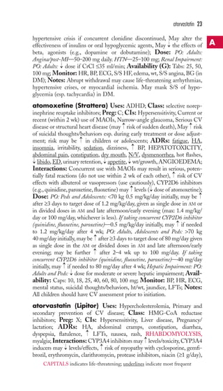 atorvastatin 23 
hypertensive crisis if concurrent clonidine discontinued, May alter the 
effectiveness of insulins or oral hypoglycemic agents, May the effects of 
beta1 agonists (e.g., dopamine or dobutamine); Dose: PO: Adults: 
Angina/post-MI—50–200 mg daily. HTN—25–100 mg; Renal Impairment: 
PO: Adults: → 
dose if CrCl ≤35 ml/min; Availability (G): Tabs: 25, 50, 
100 mg; Monitor: HR, BP, ECG, S/S HF, edema, wt, S/S angina, BG (in 
DM); Notes: Abrupt withdrawal may cause life-threatening arrhythmias, 
hypertensive crises, or myocardial ischemia. May mask S/S of hypo-glycemia 
(esp. tachycardia) in DM. 
→ 
atomoxetine (Strattera) Uses: ADHD; Class: selective norep-inephrine 
reuptake inhibitors; Preg: C; CIs: Hypersensitivity, Current or 
recent (within 2 wk) use of MAOIs, Narrow-angle glaucoma, Serious CV 
disease or structural heart disease (may risk of sudden death), May risk 
of suicidal thoughts/behaviors esp. during early treatment or dose adjust-ment; 
→ 
→ 
→ 
risk may be in children or adolescents; ADRs: fatigue, HA, 
→ 
insomnia, irritability, sedation, dizziness, BP, HEPATOTOXICITY, 
abdominal pain, constipation, dry mouth, N/V, dysmenorrhea, hot flashes, 
libido,ED, urinary retention, appetite, wt/growth,ANGIOEDEMA; 
Interactions: Concurrent use with MAOIs may result in serious, poten-tially 
→ 
→ 
→ 
→ 
fatal reactions (do not use within 2 wk of each other), risk of CV 
effects with albuterol or vasopressors (use cautiously), CYP2D6 inhibitors 
(e.g., quinidine, paroxetine, fluoxetine) may levels ( dose of atomoxetine); 
Dose: PO: Peds and Adolescents: 70 kg 0.5 mg/kg/day initially, may be 
after ≥3 days to target dose of 1.2 mg/kg/day, given as single dose in AM or 
in divided doses in AM and late afternoon/early evening (max: 1.4 mg/kg/ 
day or 100 mg/day, whichever is less). If taking concurrent CYP2D6 inhibitor 
(quinidine, fluoxetine, paroxetine)—0.5 mg/kg/day initially, may → 
if needed 
to 1.2 mg/kg/day after 4 wk; PO: Adults, Adolescents and Peds: 70 kg 
40 mg/day initially, may be → 
after ≥3 days to target dose of 80 mg/day given 
as single dose in the AM or divided doses in AM and late afternoon/early 
evening; may be further → after 2–4 wk up to 100 mg/day. If taking 
concurrent CYP2D6 inhibitor (quinidine, fluoxetine, paroxetine)—40 mg/day 
initially, may → 
if needed to 80 mg/day after 4 wk; Hepatic Impairment: PO: 
Adults and Peds: → 
dose for moderate or severe hepatic impairment; Avail-ability: 
→ 
→ 
→ 
Caps: 10, 18, 25, 40, 60, 80, 100 mg; Monitor: BP, HR, ECG, 
mental status, suicidal thoughts/behaviors, ht/wt, jaundice, LFTs; Notes: 
All children should have CV assessment prior to initiation. 
atorvastatin (Lipitor) Uses: Hypercholesterolemia, Primary and 
secondary prevention of CV disease; Class: HMG-CoA reductase 
inhibitors; Preg: X; CIs: Hypersensitivity, Liver disease, Pregnancy/ 
lactation; ADRs: HA, abdominal cramps, constipation, diarrhea, 
dyspepsia, flatulence, → 
LFTs, nausea, rash, RHABDOMYOLYSIS, 
myalgia; Interactions: CYP3A4 inhibitors may → 
levels/toxicity, CYP3A4 
inducers may → 
levels/effects, → 
risk of myopathy with cyclosporine, gemfi-brozil, 
erythromycin, clarithromycin, protease inhibitors, niacin (≥1 g/day), 
A 
CAPITALS indicates life-threatening; underlines indicate most frequent 
 