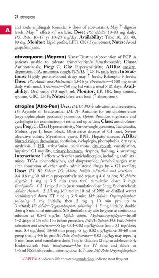→ 
→ 
24 atovaquone 
and azole antifungals (consider doses of atorvastatin), May digoxin 
levels, May effects of warfarin; Dose: PO: Adults: 10–80 mg daily; 
PO: Peds: 10–17 yr 10–20 mg/day; Availability: Tabs: 10, 20, 40, 
80 mg; Monitor: Lipid profile, LFTs, CK (if symptoms); Notes: Avoid 
grapefruit juice. 
atovaquone (Mepron) Uses: Treatment/prevention of PCP in 
patients unable to tolerate trimethoprim/sulfamethoxazole; Class: 
Antiprotozoals; Preg: C; CIs: Hypersensitivity; ADRs: anxiety, 
depression, HA, insomnia, cough, N/V/D, LFTs,rash, fever; Interac-tions: 
→ 
→→ 
→ 
Highly protein-bound drugs may levels, Rifampin levels; 
Dose: PO: Adults and Adolescents: 13–16 yr Prevention—1500 mg once 
daily with meal. Treatment—750 mg bid with a meal × 21 days; Avail-ability: 
Oral susp: 750 mg/5 ml; Monitor: BP, HR, lung sounds, 
→ 
sputum, CBC, LFTs; Notes: Give with food ( absorption). 
atropine (Atro-Pen) Uses: IM: IV: PO: → 
salivation and secretions, 
IV: Asystole or bradycardia, IM: IV: Antidote for anticholinesterase 
(organophosphate pesticide) poisoning, Ophth: Produces mydriasis and 
cycloplegia for examination of retina and optic disc; Class: anticholiner-gics; 
Preg: C; CIs: Hypersensitivity,Narrow-angle glaucoma,Tachycardia, 
Mobitz type II heart block, Obstructive disease of GI tract, Severe 
ulcerative colitis, Myasthenia gravis, BPH, Hepatic disease; ADRs: 
blurred vision, drowsiness, confusion, cycloplegia, photophobia, dry eyes, 
mydriasis, → 
HR, arrhythmias, palpitations, dry mouth, constipation, 
impaired GI motility, urinary hesitancy, dyspnea, flushing, → 
sweating; 
Interactions: → 
effects with other anticholinergics, including antihista-mines, 
TCAs, phenothiazines, and disopyramide, Anticholinergics may 
→ 
alter absorption of other orally administered drugs by GI motility; 
Dose: IM: IV: Subcut: PO: Adults: Inhibit salivation and secretions— 
0.4–0.6 mg 30–60 min preoperatively and repeat q 4–6 hr prn; IV: Adults: 
Asystole—1 mg q 3–5 min (max total cumulative dose: 3 mg). 
Bradycardia—0.5–1 mg q 5 min (max cumulative dose: 3 mg; Endotracheal: 
Adults: Asystole—2–2.5 mg (diluted in 10 ml of NSS or distilled water) 
administered down ET tube q 3–5 min; IM: Adults: Organophosphate 
poisoning—2 mg initially, then 2 mg q 10 min prn up to 
3 ×/total; IV: Adults: Organophosphate poisoning—1–5 mg initially; double 
dose q 5 min until muscarinic S/S diminish; may also be given as continuous 
infusion at 0.5–1 mg/hr; Ophth: Adults: Mydriasis/cycloplegia—Instill 
1–2 drops of 1% soln 1 hr before procedure; IM: IV: Subcut: PO: Peds: Inhibit 
salivation and secretions—5 kg: 0.01–0.02 mg/kg/dose (min: 0.1 mg/dose; 
max: 0.4 mg/dose) 30–60 min preop; 5 kg: 0.02 mg/kg/dose 30–60 min 
preop then q 4–6 hr prn; IV: Peds: Bradycardia— 0.02 mg/kg; may repeat q 
5 min (max total cumulative dose: 1 mg in children (2 mg in adolescents)); 
Endotracheal: Peds: Bradycardia—Use the IV dose and dilute in 
1–5 ml NSS before administering down ET tube; IM:Peds: Organophosphate 
A 
CAPITALS indicates life-threatening; underlines indicate most frequent 
 