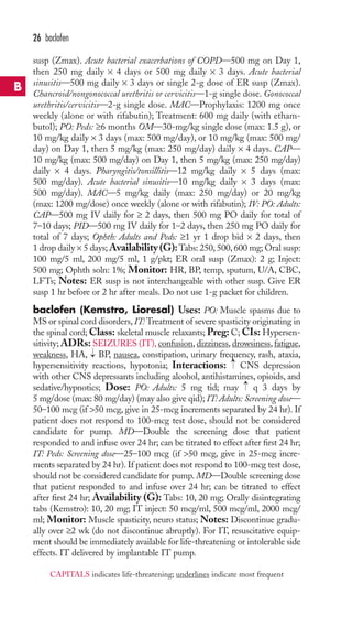 susp (Zmax). Acute bacterial exacerbations of COPD—500 mg on Day 1, 
then 250 mg daily × 4 days or 500 mg daily × 3 days. Acute bacterial 
sinusitis—500 mg daily × 3 days or single 2-g dose of ER susp (Zmax). 
Chancroid/nongonococcal urethritis or cervicitis—1-g single dose. Gonococcal 
urethritis/cervicitis—2-g single dose. MAC—Prophylaxis: 1200 mg once 
weekly (alone or with rifabutin); Treatment: 600 mg daily (with etham-butol); 
PO: Peds: ≥6 months OM—30-mg/kg single dose (max: 1.5 g), or 
10 mg/kg daily × 3 days (max: 500 mg/day), or 10 mg/kg (max: 500 mg/ 
day) on Day 1, then 5 mg/kg (max: 250 mg/day) daily × 4 days. CAP— 
10 mg/kg (max: 500 mg/day) on Day 1, then 5 mg/kg (max: 250 mg/day) 
daily × 4 days. Pharyngitis/tonsillitis—12 mg/kg daily × 5 days (max: 
500 mg/day). Acute bacterial sinusitis—10 mg/kg daily × 3 days (max: 
500 mg/day). MAC—5 mg/kg daily (max: 250 mg/day) or 20 mg/kg 
(max: 1200 mg/dose) once weekly (alone or with rifabutin); IV: PO: Adults: 
CAP—500 mg IV daily for ≥ 2 days, then 500 mg PO daily for total of 
7–10 days; PID—500 mg IV daily for 1–2 days, then 250 mg PO daily for 
total of 7 days; Ophth: Adults and Peds: ≥1 yr 1 drop bid × 2 days, then 
1 drop daily × 5 days;Availability (G):Tabs: 250, 500, 600 mg; Oral susp: 
100 mg/5 ml, 200 mg/5 ml, 1 g/pkt; ER oral susp (Zmax): 2 g; Inject: 
500 mg; Ophth soln: 1%; Monitor: HR, BP, temp, sputum, U/A, CBC, 
LFTs; Notes: ER susp is not interchangeable with other susp. Give ER 
susp 1 hr before or 2 hr after meals. Do not use 1-g packet for children. 
baclofen (Kemstro, Lioresal) Uses: PO: Muscle spasms due to 
MS or spinal cord disorders, IT:Treatment of severe spasticity originating in 
the spinal cord;Class: skeletal muscle relaxants; Preg: C; CIs: Hypersen-sitivity; 
ADRs: SEIZURES (IT), confusion, dizziness, drowsiness, fatigue, 
weakness, HA, BP, nausea, constipation, urinary frequency, rash, ataxia, 
hypersensitivity reactions, hypotonia; Interactions: CNS depression 
with other CNS depressants including alcohol, antihistamines, opioids, and 
sedative/hypnotics; Dose: PO: Adults: 5 mg tid; may q 3 days by 
5 mg/dose (max: 80 mg/day) (may also give qid); IT: Adults: Screening dose— 
50–100 mcg (if 50 mcg, give in 25-mcg increments separated by 24 hr). If 
patient does not respond to 100-mcg test dose, should not be considered 
candidate for pump. MD—Double the screening dose that patient 
responded to and infuse over 24 hr; can be titrated to effect after first 24 hr; 
IT: Peds: Screening dose—25–100 mcg (if 50 mcg, give in 25-mcg incre-ments 
separated by 24 hr). If patient does not respond to 100-mcg test dose, 
should not be considered candidate for pump.MD—Double screening dose 
that patient responded to and infuse over 24 hr; can be titrated to effect 
after first 24 hr; Availability (G): Tabs: 10, 20 mg; Orally disintegrating 
tabs (Kemstro): 10, 20 mg; IT inject: 50 mcg/ml, 500 mcg/ml, 2000 mcg/ 
ml; Monitor: Muscle spasticity, neuro status;Notes: Discontinue gradu-ally 
over ≥2 wk (do not discontinue abruptly). For IT, resuscitative equip-ment 
should be immediately available for life-threatening or intolerable side 
effects. IT delivered by implantable IT pump. 
→ 
→ 
→ 
26 baclofen 
B 
CAPITALS indicates life-threatening; underlines indicate most frequent 
 