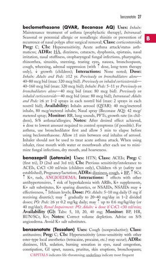 beclomethasone (QVAR, Beconase AQ) Uses: Inhaln: 
Maintenance treatment of asthma (prophylactic therapy), Intranasal: 
Seasonal or perennial allergic or nonallergic rhinitis or prevention of 
recurrence of nasal polyps after surgical removal; Class: corticosteroids; 
Preg: C; CIs: Hypersensitivity, Acute asthma attack/status asth-maticus; 
ADRs: HA, dizziness, cataracts, dysphonia, epistaxis, nasal 
irritation, nasal stuffiness, oropharyngeal fungal infections, pharyngitis, 
rhinorrhea, sinusitis, sneezing, tearing eyes, nausea, bronchospasm, 
cough, wheezing, adrenal suppression (with dose, long-term therapy 
only), growth (children); Interactions: None noted; Dose: 
Inhaln: Adults and Peds: ≥12 yr. Previously on bronchodilators alone— 
40–80 mcg bid (max: 320 mcg bid). Previously on inhaled corticosteroids— 
40–160 mcg bid (max: 320 mcg bid); Inhaln: Peds: 5–11 yr Previously on 
bronchodilators alone—40 mcg bid (max: 80 mcg bid). Previously on 
inhaled corticosteroids—40 mcg bid (max: 80 mcg bid); Intranasal: Adults 
and Peds: ≥6 yr 1–2 sprays in each nostril bid (max: 2 sprays in each 
nostril bid); Availability: Inhaln aerosol (QVAR): 40 mcg/metered 
inhaln, 80 mcg/metered inhaln; Nasal spray (Beconase AQ): 42 mcg/ 
metered spray; Monitor: RR, lung sounds, PFTs, growth rate (in chil-dren), 
S/S asthma/allergies; Notes: After desired effect achieved, 
dose to lowest amount required to control symptoms (if possible). For 
asthma, use bronchodilator first and allow 5 min to elapse before 
using beclomethasone. Allow ≥1 min between oral inhalns of aerosol. 
Inhaler should not be used to treat acute asthma attack. When using 
inhaler, rinse mouth with water or mouthwash after each use to mini-mize 
fungal infections, dry mouth, and hoarseness. 
benazepril (Lotensin) Uses: HTN; Class: ACEIs; Preg: C 
(first tri), D (2nd and 3rd tri); CIs: Previous sensitivity/intolerance to 
ACEIs, CrCl 30 ml/min (children only), Children 6 yr (safety not 
established), Pregnancy/lactation; ADRs: dizziness, cough, BP, SCr, 
K+, rash, ANGIOEDEMA; Interactions: effects with other 
antihypertensives, risk of hyperkalemia with ARBs, K+ supplements, 
K+ salt substitutes, K+ sparing diuretics, or NSAIDs, NSAIDs may 
effectiveness, lithium levels; Dose: PO: Adults: 5–10 mg daily (5 mg if 
receiving diuretic); may gradually to 20–40 mg/day in 1–2 divided 
doses; PO: Peds: ≥6 yr 0.2 mg/kg daily; may up to 0.6 mg/kg/day (or 
40 mg/day); Renal Impairment: PO: Adults: dose if CrCl 30 ml/min; 
Availability (G): Tabs: 5, 10, 20, 40 mg; Monitor: BP, HR, 
BUN/SCr, K+; Notes: Correct volume depletion. Advise on S/S 
angioedema. Avoid K+ salt substitutes. 
benzonatate (Tessalon) Uses: Cough (nonproductive); Class: 
antitussives; Preg: C; CIs: Hypersensitivity (cross-sensitivity with other 
ester-type local anesthetics (tetracaine, procaine, etc.) may occur); ADRs: 
dizziness, HA, sedation, burning sensation in eyes, nasal congestion, 
constipation, GI upset, nausea, pruritus, skin eruptions, bronchospasm; 
→ 
→ 
→→ 
→ 
→ 
→ 
→ 
→ 
→ 
→ 
→ 
→ 
benzonatate 27 
B 
CAPITALS indicates life-threatening; underlines indicate most frequent 
 
