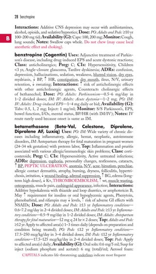 28 benztropine 
Interactions: Additive CNS depression may occur with antihistamines, 
alcohol, opioids, and sedative/hypnotics; Dose: PO: Adults and Peds: ≥10 yr 
100–200 mg tid;Availability (G): Caps: 100, 200 mg; Monitor: Cough, 
lung sounds; Notes: Swallow caps whole. Do not chew (may cause local 
anesthetic effect and choking). 
benztropine (Cogentin) Uses: Adjunctive treatment of Parkin-son’s 
disease, including drug-induced EPS and acute dystonic reactions; 
Class: anticholinergics; Preg: C; CIs: Hypersensitivity, Children 
3 yr, Angle-closure glaucoma, Tardive dyskinesia; ADRs: confusion, 
depression, hallucinations, sedation, weakness, blurred vision, dry eyes, 
mydriasis, → 
BP, → 
HR, constipation, dry mouth, ileus, N/V, urinary 
retention, → 
sweating; Interactions: → 
risk of anticholinergic effects 
with other anticholinergic agents, Counteracts cholinergic effects 
of bethanechol; Dose: PO: Adults: Parkinsonism—0.5–6 mg/day in 
1–2 divided doses; IM: IV: Adults: Acute dystonia—1–2 mg; PO: IM: 
IV: Adults: Drug-induced EPS—1–4 mg daily or bid; Availability (G): 
Tabs: 0.5, 1, 2 mg; Inject: 1 mg/ml; Monitor: S/S Parkinson’s, EPS, 
bowel function, I/Os, mental status, BP/HR (with IM/IV); Notes: IV 
route rarely used because onset is same as IM. 
betamethasone (Beta-Val, Celestone, Diprolene, 
Diprolene AF, Luxiq) Uses: PO: IM: Wide variety of chronic dis-eases 
including inflammatory, allergic, hemat, neoplastic, autoimmune 
disorders, IM: Antepartum therapy for fetal maturation in pregnant women 
(24–34 wk gestation) with preterm labor, Top: Inflammation and pruritis 
associated with various allergic/immunologic skin problems; Class: corti-costeroids; 
Preg: C; CIs: Hypersensitivity, Active untreated infections; 
ADRs: depression, euphoria, personality changes, restlessness, cataracts, 
BP, PEPTIC ULCERATION, anorexia, N/V, acne, hirsutism, petechiae, 
allergic contact dermatitis, atrophy, burning, dryness, folliculitis, hypertri-chosis, 
→ 
→ 
irritation, wound healing, adrenal suppression, BG, edema (long-term 
high doses), → 
K+,THROMBOEMBOLISM, → 
wt,muscle wasting, 
→ 
osteoporosis,muscle pain, cushingoid appearance, infection; Interactions: 
Additive hypokalemia with thiazide and loop diuretics, or amphotericin B, 
May → 
requirement for insulins or oral hypoglycemic agents, Phenytoin, 
phenobarbital, and rifampin may → 
levels, → 
risk of adverse GI effects with 
NSAIDs; Dose: PO: Adults and Peds: ≥13 yr Inflammatory conditions— 
0.6–7.2 mg/day in 2–4 divided doses; IM: Adults and Peds: ≥13 yr Inflamma-tory 
conditions—0.5–9 mg/day in 1–2 divided doses; IM: Adults: Antepartum 
therapy for fetal maturation—12 mg q 24 hr × 2 doses;Top: Adults and Peds: 
≥12 yr Apply to affected area(s) 1–3 times daily (depends on preparation and 
condition being treated); PO: Peds: ≤12 yr Inflammatory conditions— 
17.5–250 mcg/kg/day in 3–4 divided doses; IM: Peds: ≤12 yr Inflammatory 
conditions—17.5–125 mcg/kg/day in 2–4 divided doses; Top: Peds: Apply 
to affected area(s) daily;Availability (G): Oral soln: 0.6 mg/5 ml; Susp for 
inject (sodium phosphate and acetate): 6 mg (total)/ml; Aerosol foam: 
B 
CAPITALS indicates life-threatening; underlines indicate most frequent 
 