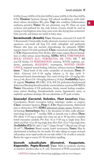 bismuth subsalicylate 29 
0.12%; Cream: 0.05%, 0.1%; Gel: 0.05%; Lotion: 0.05%, 0.1%; Oint: 0.05%, 
0.1%; Monitor: Systemic therapy: S/S adrenal insufficiency, wt/ht (chil-dren), 
edema, electrolytes, BG, pain; Top: skin condition (inflammation, 
erythema, pruritis); Notes: Do not administer susp IV. Oints are more 
occlusive and preferred for dry, scaly lesions. Creams should be used on 
oozing or intertriginous areas (may cause more skin drying than ointments). 
Gels, aerosols, and lotions are useful in hairy areas. 
bevacizumab (Avastin) Uses: Metastatic colorectal CA (with IV 
5-fluorouracil), Unresectable, locally advanced, recurrent or metastatic non-squamous, 
non-small cell lung CA (with carboplatin and paclitaxel), 
Patients who have not received chemotherapy for metastatic HER2- 
negative breast CA (with paclitaxel); Class: monoclonal antibodies; Preg: 
C; CIs: Hypersensitivity, First 28 days after major surgery, Recent hemop-tysis 
or other serious recent bleeding; ADRs: RPLS, THROMBOEM-BOLIC 
→ 
EVENTS (E.G., STROKE/TIA, MI, VTE), HF, BP, 
non-GI fistulas, GI PERFORATION, anorexia, N/V/D, nephrotic syn-drome, 
proteinuria, BLEEDING, neutropenia, WOUND DEHIS-CENCE, 
impaired wound healing, infection, infusion reactions; Interac-tions: 
blood levels of the active metabolite of irinotecan; Dose: IV: 
→ 
Adults: Colorectal CA—5–10 mg/kg infusion q 14 days (with 5– 
fluorouracil-based chemotherapy). Non-small cell lung CA—15 mg/kg infu-sion 
q 3 wk. Breast CA—10 mg/kg infusion q 14 days;Availability: Inject: 
25 mg/ml; Monitor: BP, CBC, U/A, S/S GI perforation/fistula/wound 
dehiscence/bleeding/thromboembolic events/infusion reactions/HF/RPLS; 
Notes: Discontinue if GI perforation, fistula, wound healing complica-tions, 
serious bleeding, thromboembolic events, hypertensive crises, or 
nephrotic syndrome develops. Do not administer as IV push or bolus. 
bisacodyl (Correctol, Dulcolax, Fleet Laxative) Uses: 
Constipation, Bowel evacuation before radiologic studies or surgery; 
Class: stimulant laxatives; Preg: C; CIs: Hypersensitivity, Abdominal 
pain or obstruction, N/V; ADRs: abdominal cramps, nausea, diarrhea, rec-tal 
→ 
burning; Interactions: May the absorption of other orally adminis-tered 
drugs because of → 
motility, Milk or antacids may → 
effects; Dose: 
PO: Adults: 5–15 mg as single dose (may use up to 30 mg when complete 
bowel evacuation needed); PO: Peds: 6 yr 5–10 mg as single dose; Rect: 
Adults and Peds: 2 yr 10-mg single dose; Rect: Peds: 2 yr 5-mg single dose; 
Availability (G): EC tabs: 5 mgOTC; Supp: 10 mgOTC; Rectal susp: 10 mg/ 
30 mlOTC; Monitor: Bowel sounds, bowel movements; Notes: May be 
administered at bedtime for AM results. For tabs, taking on empty stomach 
will produce more rapid results; do not take within 1 hr of milk or antacids. 
Retain the supp or enema 15–30 min before expelling. 
bismuth subsalicylate (Bismatrol, Kaopectate, 
Kapectolin, Pepto-Bismol) Uses: Mild-to-moderate diarrhea 
or traveler’s diarrhea (due to E. coli), Treatment of PUD associated with 
B 
CAPITALS indicates life-threatening; underlines indicate most frequent 
 