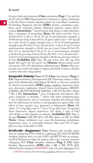 H. pylori (with anti-infectives); Class: adsorbents; Preg: C (1st and 2nd 
tri), D (3rd tri); CIs: Hypersensitivity to bismuth or aspirin, chickenpox 
or flu-like illness (contains salicylate, which can cause Reye’s syndrome), 
GI bleeding, Pregnancy (3rd tri); ADRs: tinnitus, constipation, gray-black 
stools, impaction (infants, debilitated patients), tongue discol-oration; 
Interactions: risk of toxicity with aspirin or other salicylates, 
May absorption of tetracycline; Dose: PO: Adults and Peds: 12 yr 
Antidiarrheal—2 tabs or 30 ml (15 ml of extra/maximum strength) q 
30–60 min prn (max: 8 doses/24 hr). H. pylori (adults only)— 524 mg qid 
(as 2 tabs, 30 ml of regular strength susp, or 15 ml of extra/maximum 
strength susp); PO: Peds: 9–12 yr Antidiarrheal—1 tab or 15 ml (7.5 ml of 
extra/maximum strength) q 30–60 min prn (max: 8 doses/24 hr); PO: 
Peds: 6–9 yr Antidiarrheal—10 ml (5 ml of extra/maximum strength) 
q 30–60 min prn (max: 8 doses/24 hr); PO: Peds: 3–6 yr Antidiarrheal— 
5 ml (2.5 ml of extra/maximum strength) q 30–60 min prn (max: 8 doses/ 
24 hr); Availability (G): Tabs: 262 mg; Chew tabs: 262 mg; Oral 
liquid: 262 mg/15 ml, 525 mg/15 ml; Monitor: Bowel sounds, bowel 
movements, I/Os, S/S dehydration, abdominal pain; Notes: May tem-porarily 
cause stools and tongue to appear gray-black. Contains salicylate 
(caution when also using aspirin). 
bisoprolol (Zebeta) Uses: HTN; Class: beta blockers; Preg: C; 
CIs: Hypersensitivity, Decompensated HF, Pulmonary edema, Cardio-genic 
shock, Bradycardia, ≥2nd-degree AV block, or sick-sinus syndrome 
(in absence of pacemaker); ADRs: fatigue, weakness, depression, dizzi-ness, 
drowsiness, nightmares, blurred vision, bronchospasm, BRADY-CARDIA, 
HF, PULMONARY EDEMA, BP, N/V/D, ED, libido, 
BG, BG; Interactions: risk of bradycardia with digoxin, dilti-azem, 
verapamil, or clonidine, effects with other antihypertensives, 
risk of hypertensive crisis if concurrent clonidine discontinued, May 
alter the effectiveness of insulins or oral hypoglycemic agents, May the 
effects of beta1 agonists (e.g., dopamine or dobutamine); Dose: PO: 
Adults: 2.5–5 mg daily; may be up to 10 mg daily (max: 20 mg/day); 
Renal Impairment: Hepatic Impairment: PO: Adults: dose if CrCl 
40 ml/min or with hepatitis or cirrhosis; Availability (G): Tabs: 5, 
10 mg; Monitor: HR, BP, ECG, S/S HF, edema, wt, BG (in DM); 
Notes: Abrupt withdrawal may cause life-threatening arrhythmias, 
hypertensive crises, or myocardial ischemia. May mask S/S of hypo-glycemia 
(esp. tachycardia) in DM. 
bivalirudin (Angiomax) Uses: Patients with unstable angina 
who are undergoing PTCA, Patients undergoing PCI (with GP IIb/IIIa 
inhibitor), Patients with or at risk of HIT and HITTS who are undergo-ing 
PCI; Moderate-to-high risk patients with acute coronary syndrome 
undergoing PCI; Class: thrombin inhibitors; Preg: B; CIs: Major 
bleeding, Hypersensitivity; ADRs: HA, → 
BP, → 
HR, HTN, N/V, 
abdominal pain, dyspepsia, BLEEDING, inject site pain, back pain, fever; 
→ 
→ 
→ 
→ 
→→ 
→ 
→ 
→ 
→ 
→ 
→ 
30 bisoprolol 
B 
CAPITALS indicates life-threatening; underlines indicate most frequent 
 