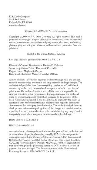 F. A. Davis Company 
1915 Arch Street 
Philadelphia, PA 19103 
www.fadavis.com 
Copyright © 2009 by F. A. Davis Company 
Copyright © 2009 by F. A. Davis Company. All rights reserved. This book is 
protected by copyright. No part of it may be reproduced, stored in a retrieval 
system, or transmitted in any form or by any means, electronic, mechanical, 
photocopying, recording, or otherwise, without written permission from the 
publisher. 
Printed in the United States of America 
Last digit indicates print number 10 9 8 7 6 5 4 3 2 1 
Director of Content Development: Darlene D. Pedersen 
Senior Acquisitions Editor: Thomas A. Ciavarella 
Project Editor: Meghan K. Ziegler 
Design and Illustration Manager: Carolyn O’Brien 
As new scientific information becomes available through basic and clinical 
research, recommended treatments and drug therapies undergo changes. The 
author(s) and publisher have done everything possible to make this book 
accurate, up to date, and in accord with accepted standards at the time of 
publication. The author(s), editors, and publisher are not responsible for 
errors or omissions or for consequences from application of the book, and 
make no warranty, expressed or implied, in regard to the contents of the 
book. Any practice described in this book should be applied by the reader in 
accordance with professional standards of care used in regard to the unique 
circumstances that may apply in each situation. The reader is advised always to 
check product information (package inserts) for changes and new information 
regarding dose and contraindications before administering any drug. Caution 
is especially urged when using new or infrequently ordered drugs. 
ISBN-13: 978-0-8036-2078-0 
ISBN-10: 0-8036-2078-0 
Authorization to photocopy items for internal or personal use, or the internal 
or personal use of specific clients, is granted by F. A. Davis Company for 
users registered with the Copyright Clearance Center (CCC) Transactional 
Reporting Service, provided that the fee of $.25 per copy is paid directly to 
CCC, 222 Rosewood Drive, Danvers, MA 01923. For those organizations 
that have been granted a photocopy license by CCC, a separate system of 
payment has been arranged. The fee code for users of the Transactional 
Reporting Service is: 8036-2078-0/09 0 + $.25. 
 