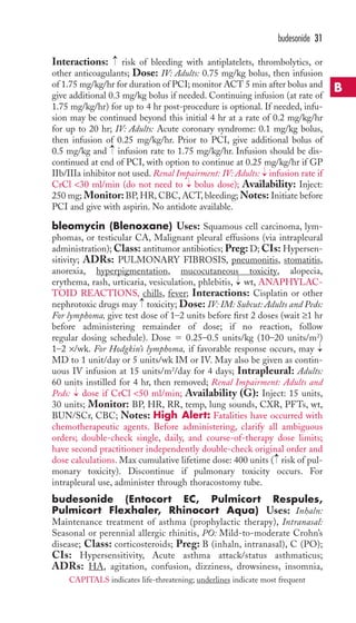 → → 
budesonide 31 
Interactions: risk of bleeding with antiplatelets, thrombolytics, or 
other anticoagulants; Dose: IV: Adults: 0.75 mg/kg bolus, then infusion 
of 1.75 mg/kg/hr for duration of PCI; monitor ACT 5 min after bolus and 
give additional 0.3 mg/kg bolus if needed. Continuing infusion (at rate of 
1.75 mg/kg/hr) for up to 4 hr post-procedure is optional. If needed, infu-sion 
may be continued beyond this initial 4 hr at a rate of 0.2 mg/kg/hr 
for up to 20 hr; IV: Adults: Acute coronary syndrome: 0.1 mg/kg bolus, 
then infusion of 0.25 mg/kg/hr. Prior to PCI, give additional bolus of 
0.5 mg/kg and infusion rate to 1.75 mg/kg/hr. Infusion should be dis-continued 
at end of PCI, with option to continue at 0.25 mg/kg/hr if GP 
→ 
IIb/IIIa inhibitor not used. Renal Impairment: IV: Adults: infusion rate if 
CrCl 30 ml/min (do not need to → 
bolus dose); Availability: Inject: 
250 mg; Monitor:BP,HR, CBC,ACT, bleeding;Notes: Initiate before 
PCI and give with aspirin. No antidote available. 
bleomycin (Blenoxane) Uses: Squamous cell carcinoma, lym-phomas, 
or testicular CA, Malignant pleural effusions (via intrapleural 
administration);Class: antitumor antibiotics; Preg: D; CIs: Hypersen-sitivity; 
ADRs: PULMONARY FIBROSIS, pneumonitis, stomatitis, 
anorexia, hyperpigmentation, mucocutaneous toxicity, alopecia, 
erythema, rash, urticaria, vesiculation, phlebitis, → 
wt, ANAPHYLAC-TOID 
REACTIONS, chills, fever; Interactions: Cisplatin or other 
→ 
nephrotoxic drugs may toxicity; Dose: IV: IM: Subcut: Adults and Peds: 
For lymphoma, give test dose of 1–2 units before first 2 doses (wait ≥1 hr 
before administering remainder of dose; if no reaction, follow 
regular dosing schedule). Dose  0.25–0.5 units/kg (10–20 units/m2) 
1–2 ×/wk. For Hodgkin’s lymphoma, if favorable response occurs, may 
MD to 1 unit/day or 5 units/wk IM or IV. May also be given as contin-uous 
→ 
IV infusion at 15 units/m2/day for 4 days; Intrapleural: Adults: 
60 units instilled for 4 hr, then removed; Renal Impairment: Adults and 
Peds: dose if CrCl 50 ml/min; Availability (G): Inject: 15 units, 
30 units; Monitor: BP, HR, RR, temp, lung sounds, CXR, PFTs, wt, 
BUN/SCr, CBC; Notes: High Alert: Fatalities have occurred with 
chemotherapeutic agents. Before administering, clarify all ambiguous 
orders; double-check single, daily, and course-of-therapy dose limits; 
have second practitioner independently double-check original order and 
dose calculations. Max cumulative lifetime dose: 400 units → 
( risk of pul-monary 
toxicity). Discontinue if pulmonary toxicity occurs. For 
→ 
intrapleural use, administer through thoracostomy tube. 
budesonide (Entocort EC, Pulmicort Respules, 
Pulmicort Flexhaler, Rhinocort Aqua) Uses: Inhaln: 
Maintenance treatment of asthma (prophylactic therapy), Intranasal: 
Seasonal or perennial allergic rhinitis, PO: Mild-to-moderate Crohn’s 
disease; Class: corticosteroids; Preg: B (inhaln, intranasal), C (PO); 
CIs: Hypersensitivity, Acute asthma attack/status asthmaticus; 
ADRs: HA, agitation, confusion, dizziness, drowsiness, insomnia, 
B 
CAPITALS indicates life-threatening; underlines indicate most frequent 
 