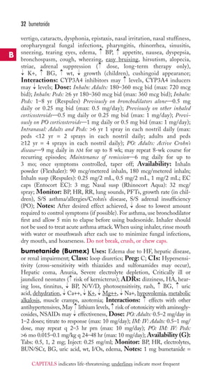32 bumetanide 
vertigo, cataracts, dysphonia, epistaxis, nasal irritation, nasal stuffiness, 
oropharyngeal fungal infections, pharyngitis, rhinorrhea, sinusitis, 
sneezing, tearing eyes, edema, → 
BP, → 
appetite, nausea, dyspepsia, 
bronchospasm, cough, wheezing, easy bruising, hirsutism, alopecia, 
striae, adrenal suppression → 
( dose, long-term therapy only), 
K+, → 
BG, → 
wt, → 
growth (children), cushingoid appearance; 
Interactions: CYP3A4 inhibitors may → 
levels, CYP3A4 inducers 
may → 
levels; Dose: Inhaln: Adults: 180–360 mcg bid (max: 720 mcg 
bid); Inhaln: Peds: ≥6 yr 180–360 mcg bid (max: 360 mcg bid); Inhaln: 
Peds: 1–8 yr (Respules) Previously on bronchodilators alone—0.5 mg 
daily or 0.25 mg bid (max: 0.5 mg/day); Previously on other inhaled 
corticosteroids—0.5 mg daily or 0.25 mg bid (max: 1 mg/day); Previ-ously 
on PO corticosteroids—1 mg daily or 0.5 mg bid (max: 1 mg/day); 
→ 
Intranasal: Adults and Peds: 6 yr 1 spray in each nostril daily (max: 
peds 12 yr = 2 sprays in each nostril daily; adults and peds 
≥12 yr = 4 sprays in each nostril daily); PO: Adults: Active Crohn’s 
disease—9 mg daily in AM for up to 8 wk; may repeat 8-wk course for 
recurring episodes; Maintenance of remission—6 mg daily for up to 
3 mo; once symptoms controlled, taper off; Availability: Inhaln 
powder (Flexhaler): 90 mcg/metered inhaln, 180 mcg/metered inhaln; 
Inhaln susp (Respules): 0.25 mg/2 mL, 0.5 mg/2 mL, 1 mg/2 mL; EC 
caps (Entocort EC): 3 mg; Nasal susp (Rhinocort Aqua): 32 mcg/ 
spray; Monitor: BP, HR, RR, lung sounds, PFTs, growth rate (in chil-dren), 
S/S asthma/allergies/Crohn’s disease, S/S adrenal insufficiency 
→ 
(PO); Notes: After desired effect achieved, dose to lowest amount 
required to control symptoms (if possible). For asthma, use bronchodilator 
first and allow 5 min to elapse before using budesonide. Inhaler should 
not be used to treat acute asthma attack.When using inhaler, rinse mouth 
with water or mouthwash after each use to minimize fungal infections, 
dry mouth, and hoarseness. Do not break, crush, or chew caps. 
bumetanide (Bumex) Uses: Edema due to HF, hepatic disease, 
or renal impairment; Class: loop diuretics; Preg: C; CIs: Hypersensi-tivity 
(cross-sensitivity with thiazides and sulfonamides may occur), 
Hepatic coma, Anuria, Severe electrolyte depletion, Critically ill or 
jaundiced neonates ( risk of kernicterus); ADRs: dizziness, HA, hear-ing 
→ 
→ 
→→ 
loss, tinnitus, BP, N/V/D, photosensitivity, rash, BG, uric 
→ 
→ 
→ 
→ 
acid, dehydration, Ca++, K+, Mg++, Na+, hypovolemia, metabolic 
alkalosis, muscle cramps, azotemia; Interactions: effects with other 
antihypertensives, May → 
lithium levels, → 
risk of ototoxicity with aminogly-cosides, 
→ 
→ 
NSAIDs may effectiveness, Dose: PO: Adults: 0.5–2 mg/day in 
1–2 doses; titrate to response (max: 10 mg/day); IM: IV: Adults: 0.5–1 mg/ 
dose, may repeat q 2–3 hr prn (max: 10 mg/day); PO: IM: IV: Peds: 
6 mo 0.015–0.1 mg/kg q 24–48 hr (max: 10 mg/day); Availability (G): 
Tabs: 0.5, 1, 2 mg; Inject: 0.25 mg/ml; Monitor: BP, HR, electrolytes, 
BUN/SCr, BG, uric acid, wt, I/Os, edema, Notes: 1 mg bumetanide = 
B 
CAPITALS indicates life-threatening; underlines indicate most frequent 
 