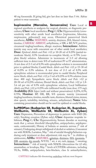 40 mg furosemide. If giving bid, give last dose no later than 5 PM. Advise 
patient to wear sunscreen. 
bupivacaine (Marcaine, Sensorcaine) Uses: Local or 
regional anesthesia or analgesia for surgical, obstetric, or diagnostic pro-cedures; 
Class: local anesthetics; Preg: C; CIs: Hypersensitivity (cross-sensitivity 
with other amide local anesthetics [ropivacaine, lidocaine, 
mepivacaine, prilocaine]) may occur, Obstetrical paracervical block 
anesthesia; ADRs: SEIZURES, anxiety, dizziness, HA, blurred vision, 
tinnitus, CARDIAC ARREST, arrhythmias, HR, BP, N/V, pruritus, 
circumoral tingling/numbness, allergic reactions; Interactions: Additive 
toxicity may occur with concurrent use of other amide local anesthetics; 
Dose: Epidural: Adults and Peds: 12 yr 10–20 ml of 0.25% (partial-to-moderate 
block), 0.5% (moderate-to-complete block), or 0.75% (com-plete 
block) solution. Administer in increments of 3–5 ml allowing 
sufficient time to detect toxic S/S of inadvertent IV or IT administration. 
A test dose of 2–3 ml of 0.5% with epinephrine solution is recommended 
prior to epidural blocks; Caudal block: Adults and Peds: 12 yr 15–30 ml 
of 0.25% or 0.5% solution. A test dose of 2–3 ml of 0.5% with 
epinephrine solution is recommended prior to caudal blocks; Peripheral 
nerve block: Adults and Peds: 12 yr 5 ml of 0.25% or 0.5% solution (max 
dose: 400 mg); Sympathetic nerve block: Adults and Peds: 12 yr 
20–50 ml of 0.25% solution; Dental block: Adults and Peds: 12 yr 1.8- 
3.6 ml per site of 0.5% with epinephrine solution; Local Infiltration: 
Adults and Peds: 12 yr 0.25% soln infiltrated locally (max dose: 175 mg); 
Availability (G): Inject (with and without preservatives): 0.25%, 0.5%, 
0.75%; Monitor: BP, HR, RR, S/S systemic toxicity (circumoral 
tingling/numbness, tinnitus, metallic taste, dizziness, blurred vision, tremor, 
slow speech, irritability, twitching, seizures, arrhythmias); Notes: Solns 
containing preservatives should not be used for epidural or caudal blocks. 
buPROPion (Budeprion SR, Budeprion XL, Buproban, 
Wellbutrin, Wellbutrin SR, Wellbutrin XL, Zyban) 
Uses: Depression, Prevention of depression in patients with SAD (XL 
only), Smoking cessation (Zyban only); Class: dopamine reuptake in-hibitors; 
Preg: C; CIs: Hypersensitivity, Seizure disorder or receiving 
meds that seizure threshold (theophylline, antipsychotics, antidepres-sants, 
corticosteroids), History of bulimia or anorexia nervosa ( risk of 
seizures), Undergoing abrupt withdrawal of alcohol or sedatives, Concurrent 
use with MAOIs, Lactation, May risk of suicidal thoughts/behaviors esp. 
during early treatment or dose adjustment; risk may be in children or 
adolescents; ADRs: SEIZURES, agitation, dizziness, HA, insomnia, 
HR, anorexia, dry mouth, N/V/D, → 
wt, → 
wt, rash, tremor, → 
sweating; 
Interactions: → 
risk of toxicity with MAOIs (discontinue for ≥2 wk), 
amantadine, or levodopa, May → 
levels of CYP2D6 substrates, including 
TCAs, SSRIs, antipsychotics, beta-blockers, class Ic antiarrhythmics, 
→ 
→ 
→ 
→ 
→ 
→ 
→ 
buPROPion 33 
B 
CAPITALS indicates life-threatening; underlines indicate most frequent 
 