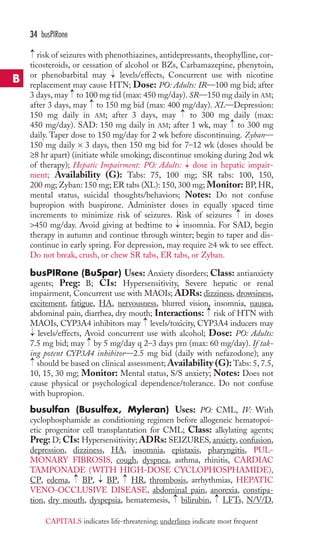 34 busPIRone 
risk of seizures with phenothiazines, antidepressants, theophylline, cor-ticosteroids, 
or cessation of alcohol or BZs, Carbamazepine, phenytoin, 
or phenobarbital may levels/effects, Concurrent use with nicotine 
replacement may cause HTN; Dose: PO: Adults: IR—100 mg bid; after 
3 days, may to 100 mg tid (max: 450 mg/day). SR—150 mg daily in AM; 
after 3 days, may to 150 mg bid (max: 400 mg/day). XL—Depression: 
150 mg daily in AM; after 3 days, may to 300 mg daily (max: 
450 mg/day). SAD: 150 mg daily in AM; after 1 wk, may to 300 mg 
daily. Taper dose to 150 mg/day for 2 wk before discontinuing. Zyban— 
150 mg daily × 3 days, then 150 mg bid for 7–12 wk (doses should be 
≥8 hr apart) (initiate while smoking; discontinue smoking during 2nd wk 
of therapy); Hepatic Impairment: PO: Adults: dose in hepatic impair-ment; 
Availability (G): Tabs: 75, 100 mg; SR tabs: 100, 150, 
200 mg; Zyban: 150 mg; ER tabs (XL): 150, 300 mg; Monitor: BP,HR, 
mental status, suicidal thoughts/behaviors; Notes: Do not confuse 
bupropion with buspirone. Administer doses in equally spaced time 
increments to minimize risk of seizures. Risk of seizures in doses 
450 mg/day. Avoid giving at bedtime to insomnia. For SAD, begin 
therapy in autumn and continue through winter; begin to taper and dis-continue 
in early spring. For depression, may require ≥4 wk to see effect. 
Do not break, crush, or chew SR tabs, ER tabs, or Zyban. 
busPIRone (BuSpar) Uses: Anxiety disorders; Class: antianxiety 
agents; Preg: B; CIs: Hypersensitivity, Severe hepatic or renal 
impairment, Concurrent use with MAOIs; ADRs: dizziness, drowsiness, 
excitement, fatigue, HA, nervousness, blurred vision, insomnia, nausea, 
abdominal pain, diarrhea, dry mouth; Interactions: risk of HTN with 
MAOIs, CYP3A4 inhibitors may levels/toxicity, CYP3A4 inducers may 
levels/effects, Avoid concurrent use with alcohol; Dose: PO: Adults: 
7.5 mg bid; may by 5 mg/day q 2–3 days prn (max: 60 mg/day). If tak-ing 
potent CYP3A4 inhibitor—2.5 mg bid (daily with nefazodone); any 
should be based on clinical assessment;Availability (G): Tabs: 5, 7.5, 
10, 15, 30 mg; Monitor: Mental status, S/S anxiety; Notes: Does not 
cause physical or psychological dependence/tolerance. Do not confuse 
with bupropion. 
busulfan (Busulfex, Myleran) Uses: PO: CML, IV: With 
cyclophosphamide as conditioning regimen before allogeneic hematopoi-etic 
progenitor cell transplantation for CML; Class: alkylating agents; 
Preg: D; CIs: Hypersensitivity; ADRs: SEIZURES, anxiety, confusion, 
depression, dizziness, HA, insomnia, epistaxis, pharyngitis, PUL-MONARY 
FIBROSIS, cough, dyspnea, asthma, rhinitis, CARDIAC 
TAMPONADE (WITH HIGH-DOSE CYCLOPHOSPHAMIDE), 
CP, edema, BP, BP, HR, thrombosis, arrhythmias, HEPATIC 
VENO-OCCLUSIVE DISEASE, abdominal pain, anorexia, constipa-tion, 
→ 
→ 
→ 
→ 
→ 
dry mouth, dyspepsia, hematemesis, bilirubin, LFTs, N/V/D, 
→ 
→ 
→ 
→ 
→ 
→ 
→ 
→ 
→ 
→ 
→ 
→ 
→ 
→ 
B 
CAPITALS indicates life-threatening; underlines indicate most frequent 
 