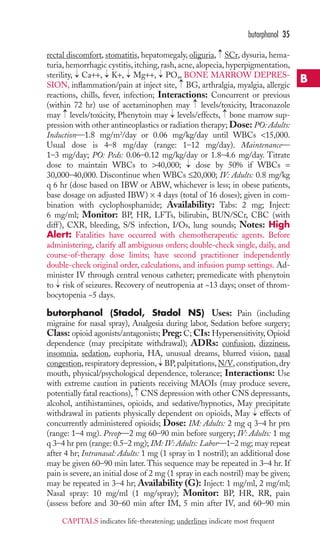 rectal discomfort, stomatitis, hepatomegaly, oliguria, SCr, dysuria, hema-turia, 
hemorrhagic cystitis, itching, rash, acne, alopecia, hyperpigmentation, 
sterility, Ca++, K+, Mg++, PO4 
, BONE MARROW DEPRES-SION, 
inflammation/pain at inject site, BG, arthralgia, myalgia, allergic 
reactions, chills, fever, infection; Interactions: Concurrent or previous 
(within 72 hr) use of acetaminophen may levels/toxicity, Itraconazole 
may levels/toxicity, Phenytoin may levels/effects, bone marrow sup-pression 
with other antineoplastics or radiation therapy; Dose: PO: Adults: 
Induction—1.8 mg/m2/day or 0.06 mg/kg/day until WBCs 15,000. 
Usual dose is 4–8 mg/day (range: 1–12 mg/day). Maintenance— 
1–3 mg/day; PO: Peds: 0.06–0.12 mg/kg/day or 1.8–4.6 mg/day. Titrate 
dose to maintain WBCs to 40,000; dose by 50% if WBCs = 
30,000–40,000. Discontinue when WBCs ≤20,000; IV: Adults: 0.8 mg/kg 
q 6 hr (dose based on IBW or ABW, whichever is less; in obese patients, 
base dosage on adjusted IBW) × 4 days (total of 16 doses); given in com-bination 
with cyclophosphamide; Availability: Tabs: 2 mg; Inject: 
6 mg/ml; Monitor: BP, HR, LFTs, bilirubin, BUN/SCr, CBC (with 
diff ), CXR, bleeding, S/S infection, I/Os, lung sounds; Notes: High 
Alert: Fatalities have occurred with chemotherapeutic agents. Before 
administering, clarify all ambiguous orders; double-check single, daily, and 
course-of-therapy dose limits; have second practitioner independently 
double-check original order, calculations, and infusion pump settings. Ad-minister 
IV through central venous catheter; premedicate with phenytoin 
to risk of seizures. Recovery of neutropenia at ~13 days; onset of throm-bocytopenia 
~5 days. 
butorphanol (Stadol, Stadol NS) Uses: Pain (including 
migraine for nasal spray), Analgesia during labor, Sedation before surgery; 
Class: opioid agonists/antagonists; Preg: C; CIs: Hypersensitivity, Opioid 
dependence (may precipitate withdrawal); ADRs: confusion, dizziness, 
insomnia, sedation, euphoria, HA, unusual dreams, blurred vision, nasal 
congestion, respiratory depression, → 
BP, palpitations,N/V, constipation, dry 
mouth, physical/psychological dependence, tolerance; Interactions: Use 
with extreme caution in patients receiving MAOIs (may produce severe, 
potentially fatal reactions), → 
CNS depression with other CNS depressants, 
alcohol, antihistamines, opioids, and sedative/hypnotics, May precipitate 
withdrawal in patients physically dependent on opioids, May → 
effects of 
concurrently administered opioids; Dose: IM: Adults: 2 mg q 3–4 hr prn 
(range: 1–4 mg). Preop—2 mg 60–90 min before surgery; IV: Adults: 1 mg 
q 3–4 hr prn (range: 0.5–2 mg); IM: IV: Adults: Labor—1–2 mg; may repeat 
after 4 hr; Intranasal: Adults: 1 mg (1 spray in 1 nostril); an additional dose 
may be given 60–90 min later. This sequence may be repeated in 3–4 hr. If 
pain is severe, an initial dose of 2 mg (1 spray in each nostril) may be given; 
may be repeated in 3–4 hr; Availability (G): Inject: 1 mg/ml, 2 mg/ml; 
Nasal spray: 10 mg/ml (1 mg/spray); Monitor: BP, HR, RR, pain 
(assess before and 30–60 min after IM, 5 min after IV, and 60–90 min 
→ 
→ 
→ 
→ 
→ 
→ 
→ 
→ 
→ 
→ 
→ 
→ 
butorphanol 35 
B 
CAPITALS indicates life-threatening; underlines indicate most frequent 
 