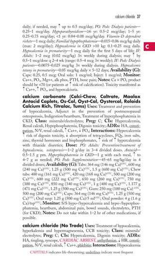 O4 
daily; if needed, may up to 0.5 mcg/day; PO: Peds: Dialysis patients— 
0.25–1 mcg/day. Hypoparathyroidism—≥6 yr: 0.5–2 mcg/day; 1–5 yr: 
0.25–0.75 mcg/day; 1 yr: 0.04–0.08 mcg/kg/day. Vitamin-D dependent 
rickets—1 mcg daily; Familial hypophosphatemia—0.015–0.06 mcg/kg daily 
(max: 2 mcg/day); Hypocalcemia in CKD 10 kg: 0.1–0.25 mcg daily. 
Hypocalcemia in prematurity—1 mcg daily for the first 5 days of life; IV: 
Adults: 1–2 mcg (0.02 mcg/kg) 3× weekly during dialysis; may by 
0.5–1 mcg/dose q 2–4 wk (range: 0.5–4 mcg 3× weekly); IV: Peds: Dialysis 
patients—0.0075–0.025 mcg/kg 3× weekly during dialysis. Hypocalcemic 
tetany in prematurity—0.05 mcg/kg daily × 5–12 days; Availability (G): 
Caps: 0.25, 0.5 mcg; Oral soln: 1 mcg/ml; Inject: 1 mcg/ml; Monitor: 
Ca++, PO4, Mg++, alk phos, PTH, bone pain; Notes: Ca × PO4 product 
should be 70 (or patients at risk of calcification). Toxicity manifested as 
Ca++, P, and hypercalciuria. 
calcium carbonate (Calci-Chew, Caltrate, Maalox 
Antacid Caplets, Os-Cal, Oyst-Cal, Oystercal, Rolaids 
Calcium Rich, Titralac, Tums) Uses: Treatment and prevention 
of hypocalcemia, Adjunct in the prevention of postmenopausal 
osteoporosis, Indigestion/heartburn, Treatment of hyperphosphatemia in 
CKD; Class: minerals/electrolytes; Preg: C; CIs: Hypercalcemia, 
Renal calculi, Hypophosphatemia, Digoxin toxicity; ADRs: HA, consti-pation, 
; Interactions: Hypercalcemia 
N/V, renal calculi, Ca++, PO4 
→ 
risk of digoxin toxicity, absorption of tetracyclines, FQs, iron salts, 
zinc, thyroid hormones and bisphosphonates, → 
risk of → 
hypercalcemia 
with thiazide diuretics; Dose: PO: Adults: Prevention/treatment of 
hypocalcemia, osteoporosis—1–2 g/day in 3–4 divided doses. Antacid— 
0.5–1.5 g prn. Hyperphosphatemia in CKD—1 g with each meal, → 
to 
4–7 g as needed; PO: Peds: Supplementation—45–65 mg/kg/day in 4 
divided doses;Availability (G): Tabs: 364 mg (146 mg Ca)OTC, 600 mg 
(240 mg Ca)OTC, 1.25 g (500 mg Ca)OTC, 1.5 g (600 mg Ca)OTC; Chew 
tabs: 400 mg (161 mg Ca)OTC, 420 mg (168 mg Ca)OTC, 500 mg (200 mg 
Ca)OTC, 600 mg (222 mg Ca)OTC, 650 mg (260 mg Ca)OTC, 750 mg 
(300 mg Ca)OTC, 850 mg (340 mg Ca)OTC, 1 g (400 mg Ca)OTC, 1.177 g 
(471 mg Ca)OTC, 1.25 g (500 mg Ca)OTC;Gum: 250 mg (100 mg Ca) OTC, 
500 mg (200 mg Ca)OTC; Caps: 364 mg (146 mg Ca)OTC, 1.25 g (500 mg 
Ca)OTC; Oral susp: 1.25 g (500 mg Ca)/5 mlOTC; Oral powder: 4 g (1.6 g 
Ca)/tspOTC; Monitor: S/S hypo-/hypercalcemia and hypo-/hyperphos-phatemia, 
heartburn, abdominal pain, bowel sounds, electrolytes, PTH 
(for CKD); Notes: Do not take within 1–2 hr of other medications, if 
possible. 
calcium chloride (No Trade) Uses: Treatment of hypocalcemia, 
hyperkalemia and hypermagnesemia, CCB toxicity; Class: minerals/ 
electrolytes; Preg: C; CIs: Hypercalcemia, Digoxin toxicity; ADRs: 
HA, tingling, syncope, CARDIAC ARREST, arrhythmias, HR,consti-pation, 
→ 
→ 
N/V, renal calculi, Ca++, phlebitis; Interactions: Hypercalcemia 
→ 
→ 
→ 
→ 
→ 
→ 
→ 
→ 
calcium chloride 37 
C 
CAPITALS indicates life-threatening; underlines indicate most frequent 
 