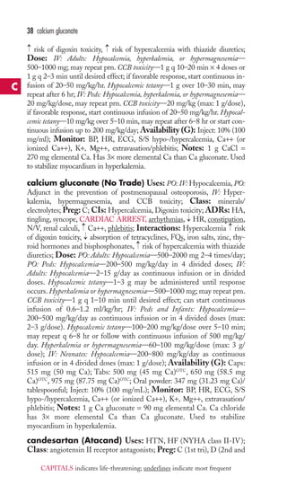 38 calcium gluconate 
→ 
→ 
risk of digoxin toxicity, risk of hypercalcemia with thiazide diuretics; 
Dose: IV: Adults: Hypocalcemia, hyperkalemia, or hypermagnesemia— 
500–1000 mg;may repeat prn. CCB toxicity—1 g q 10–20 min × 4 doses or 
1 g q 2–3 min until desired effect; if favorable response, start continuous in-fusion 
of 20–50 mg/kg/hr. Hypocalcemic tetany—1 g over 10–30 min, may 
repeat after 6 hr; IV: Peds: Hypocalcemia, hyperkalemia, or hypermagnesemia— 
20 mg/kg/dose, may repeat prn. CCB toxicity—20 mg/kg (max: 1 g/dose), 
if favorable response, start continuous infusion of 20–50 mg/kg/hr. Hypocal-cemic 
tetany—10 mg/kg over 5–10 min, may repeat after 6–8 hr or start con-tinuous 
infusion up to 200 mg/kg/day; Availability (G): Inject: 10% (100 
mg/ml); Monitor: BP, HR, ECG, S/S hypo-/hypercalcemia, Ca++ (or 
ionized Ca++), K+, Μg++, extravasation/phlebitis; Notes: 1 g CaCl = 
270 mg elemental Ca. Has 3× more elemental Ca than Ca gluconate. Used 
to stabilize myocardium in hyperkalemia. 
calcium gluconate (No Trade) Uses: PO: IV: Hypocalcemia, PO: 
Adjunct in the prevention of postmenopausal osteoporosis, IV: Hyper-kalemia, 
hypermagnesemia, and CCB toxicity; Class: minerals/ 
electrolytes; Preg: C; CIs: Hypercalcemia, Digoxin toxicity; ADRs: HA, 
tingling, syncope, CARDIAC ARREST, arrhythmias, → 
HR,constipation, 
N/V, renal calculi, → 
Ca++, phlebitis; Interactions: Hypercalcemia → 
risk 
of digoxin toxicity, absorption of tetracyclines, FQs, iron salts, zinc, thy-roid 
→ 
→ 
hormones and bisphosphonates, risk of hypercalcemia with thiazide 
diuretics; Dose: PO: Adults: Hypocalcemia—500–2000 mg 2–4 times/day; 
PO: Peds: Hypocalcemia—200–500 mg/kg/day in 4 divided doses; IV: 
Adults: Hypocalcemia—2–15 g/day as continuous infusion or in divided 
doses. Hypocalcemic tetany—1–3 g may be administered until response 
occurs.Hyperkalemia or hypermagnesemia—500–1000 mg; may repeat prn. 
CCB toxicity—1 g q 1–10 min until desired effect; can start continuous 
infusion of 0.6–1.2 ml/kg/hr; IV: Peds and Infants: Hypocalcemia— 
200–500 mg/kg/day as continuous infusion or in 4 divided doses (max: 
2–3 g/dose). Hypocalcemic tetany—100–200 mg/kg/dose over 5–10 min; 
may repeat q 6–8 hr or follow with continuous infusion of 500 mg/kg/ 
day. Hyperkalemia or hypermagnesemia—60–100 mg/kg/dose (max: 3 g/ 
dose); IV: Neonates: Hypocalcemia—200–800 mg/kg/day as continuous 
infusion or in 4 divided doses (max: 1 g/dose); Availability (G): Caps: 
515 mg (50 mg Ca); Tabs: 500 mg (45 mg Ca)OTC, 650 mg (58.5 mg 
Ca)OTC, 975 mg (87.75 mg Ca)OTC; Oral powder: 347 mg (31.23 mg Ca)/ 
tablespoonful; Inject: 10% (100 mg/mL); Monitor: BP, HR, ECG, S/S 
hypo-/hypercalcemia, Ca++ (or ionized Ca++), K+, Μg++, extravasation/ 
phlebitis; Notes: 1 g Ca gluconate = 90 mg elemental Ca. Ca chloride 
has 3× more elemental Ca than Ca gluconate. Used to stabilize 
myocardium in hyperkalemia. 
candesartan (Atacand) Uses: HTN, HF (NYHA class II-IV); 
Class: angiotensin II receptor antagonists; Preg:C (1st tri), D (2nd and 
C 
CAPITALS indicates life-threatening; underlines indicate most frequent 
 