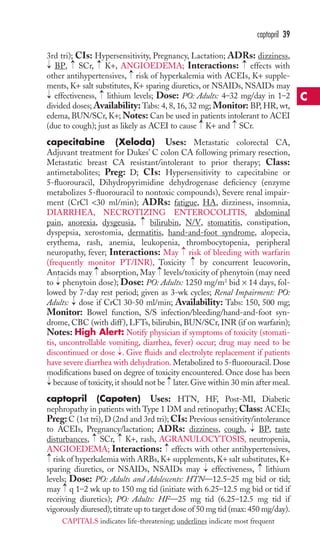 3rd tri); CIs: Hypersensitivity, Pregnancy, Lactation; ADRs: dizziness, 
BP, → 
SCr, → 
K+, ANGIOEDEMA; Interactions: → 
effects with 
other antihypertensives, risk of hyperkalemia with ACEIs, K+ supple-ments, 
K+ salt substitutes, K+ sparing diuretics, or NSAIDs, NSAIDs may 
effectiveness, lithium levels; Dose: PO: Adults: 4–32 mg/day in 1–2 
divided doses;Availability: Tabs: 4, 8, 16, 32 mg; Monitor: BP,HR, wt, 
edema, BUN/SCr, K+;Notes: Can be used in patients intolerant to ACEI 
(due to cough); just as likely as ACEI to cause K+ and SCr. 
capecitabine (Xeloda) Uses: Metastatic colorectal CA, 
Adjuvant treatment for Dukes’ C colon CA following primary resection, 
Metastatic breast CA resistant/intolerant to prior therapy; Class: 
antimetabolites; Preg: D; CIs: Hypersensitivity to capecitabine or 
5-fluorouracil, Dihydropyrimidine dehydrogenase deficiency (enzyme 
metabolizes 5-fluorouracil to nontoxic compounds), Severe renal impair-ment 
(CrCl 30 ml/min); ADRs: fatigue, HA, dizziness, insomnia, 
DIARRHEA, NECROTIZING ENTEROCOLITIS, abdominal 
pain, anorexia, dysgeusia, bilirubin, N/V, stomatitis, constipation, 
dyspepsia, xerostomia, dermatitis, hand-and-foot syndrome, alopecia, 
erythema, rash, anemia, leukopenia, thrombocytopenia, peripheral 
neuropathy, fever; Interactions: May → 
risk of bleeding with warfarin 
(frequently monitor PT/INR), Toxicity by concurrent leucovorin, 
Antacids may absorption, May levels/toxicity of phenytoin (may need 
to phenytoin dose); Dose: PO: Adults: 1250 mg/m2 bid × 14 days, fol-lowed 
by 7-day rest period; given as 3-wk cycles; Renal Impairment: PO: 
Adults: dose if CrCl 30-50 ml/min; Availability: Tabs: 150, 500 mg; 
Monitor: Bowel function, S/S infection/bleeding/hand-and-foot syn-drome, 
CBC (with diff ), LFTs, bilirubin, BUN/SCr, INR (if on warfarin); 
Notes: High Alert: Notify physician if symptoms of toxicity (stomati-tis, 
uncontrollable vomiting, diarrhea, fever) occur; drug may need to be 
discontinued or dose . Give fluids and electrolyte replacement if patients 
have severe diarrhea with dehydration. Metabolized to 5-fluorouracil. Dose 
modifications based on degree of toxicity encountered. Once dose has been 
because of toxicity, it should not be later. Give within 30 min after meal. 
captopril (Capoten) Uses: HTN, HF, Post-MI, Diabetic 
nephropathy in patients with Type 1 DM and retinopathy;Class: ACEIs; 
Preg:C (1st tri), D (2nd and 3rd tri); CIs: Previous sensitivity/intolerance 
to ACEIs, Pregnancy/lactation; ADRs: dizziness, cough, BP, taste 
disturbances, SCr, K+, rash, AGRANULOCYTOSIS, neutropenia, 
ANGIOEDEMA; Interactions: effects with other antihypertensives, 
risk of hyperkalemia with ARBs,K+ supplements,K+ salt substitutes,K+ 
sparing diuretics, or NSAIDs, NSAIDs may → 
effectiveness, → 
lithium 
levels; Dose: PO: Adults and Adolescents: HTN—12.5–25 mg bid or tid; 
may → 
q 1–2 wk up to 150 mg tid (initiate with 6.25–12.5 mg bid or tid if 
receiving diuretics); PO: Adults: HF—25 mg tid (6.25–12.5 mg tid if 
vigorously diuresed); titrate up to target dose of 50 mg tid (max: 450 mg/day). 
→ 
→ 
→ 
→ 
→ 
→ 
→ 
→ 
→ 
→ 
→ 
→ 
→ 
→ 
→ 
→ 
→ 
→ 
→ 
→ 
captopril 39 
C 
CAPITALS indicates life-threatening; underlines indicate most frequent 
 