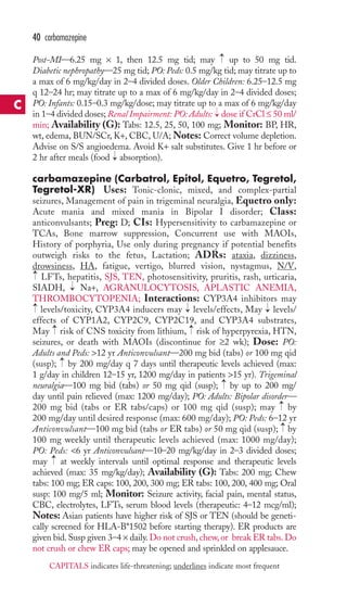→ 
40 carbamazepine 
Post-MI—6.25 mg × 1, then 12.5 mg tid; may up to 50 mg tid. 
Diabetic nephropathy—25 mg tid; PO: Peds: 0.5 mg/kg tid; may titrate up to 
a max of 6 mg/kg/day in 2–4 divided doses. Older Children: 6.25–12.5 mg 
q 12–24 hr; may titrate up to a max of 6 mg/kg/day in 2–4 divided doses; 
PO: Infants: 0.15–0.3 mg/kg/dose; may titrate up to a max of 6 mg/kg/day 
in 1–4 divided doses; Renal Impairment: PO: Adults: → 
dose if CrCl ≤ 50 ml/ 
min; Availability (G): Tabs: 12.5, 25, 50, 100 mg; Monitor: BP, HR, 
wt, edema, BUN/SCr, K+, CBC, U/A;Notes: Correct volume depletion. 
Advise on S/S angioedema. Avoid K+ salt substitutes. Give 1 hr before or 
2 hr after meals (food → 
absorption). 
carbamazepine (Carbatrol, Epitol, Equetro, Tegretol, 
Tegretol-XR) Uses: Tonic-clonic, mixed, and complex-partial 
seizures, Management of pain in trigeminal neuralgia, Equetro only: 
Acute mania and mixed mania in Bipolar I disorder; Class: 
anticonvulsants; Preg: D; CIs: Hypersensitivity to carbamazepine or 
TCAs, Bone marrow suppression, Concurrent use with MAOIs, 
History of porphyria, Use only during pregnancy if potential benefits 
outweigh risks to the fetus, Lactation; ADRs: ataxia, dizziness, 
drowsiness, HA, fatigue, vertigo, blurred vision, nystagmus, N/V, 
LFTs, hepatitis, SJS, TEN, photosensitivity, pruritis, rash, urticaria, 
SIADH, → 
Na+, AGRANULOCYTOSIS, APLASTIC ANEMIA, 
THROMBOCYTOPENIA; Interactions: CYP3A4 inhibitors may 
levels/toxicity, CYP3A4 inducers may → 
levels/effects, May → 
levels/ 
effects of CYP1A2, CYP2C9, CYP2C19, and CYP3A4 substrates, 
May → 
risk of CNS toxicity from lithium, → 
risk of hyperpyrexia, HTN, 
seizures, or death with MAOIs (discontinue for ≥2 wk); Dose: PO: 
Adults and Peds: 12 yr Anticonvulsant—200 mg bid (tabs) or 100 mg qid 
(susp); → 
by 200 mg/day q 7 days until therapeutic levels achieved (max: 
1 g/day in children 12–15 yr, 1200 mg/day in patients 15 yr). Trigeminal 
neuralgia—100 mg bid (tabs) or 50 mg qid (susp); → 
by up to 200 mg/ 
day until pain relieved (max: 1200 mg/day); PO: Adults: Bipolar disorder— 
200 mg bid (tabs or ER tabs/caps) or 100 mg qid (susp); may → 
by 
200 mg/day until desired response (max: 600 mg/day); PO: Peds: 6–12 yr 
Anticonvulsant—100 mg bid (tabs or ER tabs) or 50 mg qid (susp); → by 
100 mg weekly until therapeutic levels achieved (max: 1000 mg/day); 
PO: Peds: 6 yr Anticonvulsant—10–20 mg/kg/day in 2–3 divided doses; 
may → 
at weekly intervals until optimal response and therapeutic levels 
achieved (max: 35 mg/kg/day); Availability (G): Tabs: 200 mg; Chew 
tabs: 100 mg; ER caps: 100, 200, 300 mg; ER tabs: 100, 200, 400 mg; Oral 
susp: 100 mg/5 ml; Monitor: Seizure activity, facial pain, mental status, 
CBC, electrolytes, LFTs, serum blood levels (therapeutic: 4–12 mcg/ml); 
Notes: Asian patients have higher risk of SJS or TEN (should be geneti-cally 
screened for HLA-B*1502 before starting therapy). ER products are 
→ 
→ 
given bid. Susp given 3–4 × daily. Do not crush, chew, or break ER tabs. Do 
not crush or chew ER caps; may be opened and sprinkled on applesauce. 
C 
CAPITALS indicates life-threatening; underlines indicate most frequent 
 