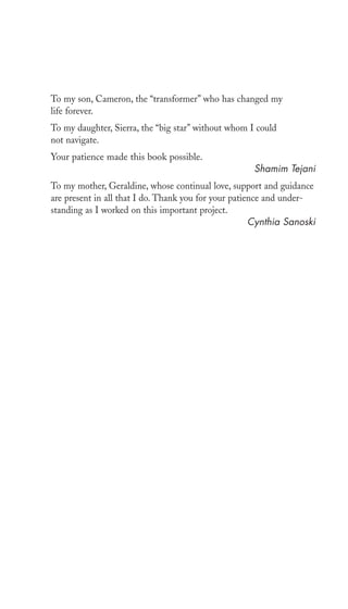 To my son, Cameron, the “transformer” who has changed my 
life forever. 
To my daughter, Sierra, the “big star” without whom I could 
not navigate. 
Your patience made this book possible. 
Shamim Tejani 
To my mother, Geraldine, whose continual love, support and guidance 
are present in all that I do. Thank you for your patience and under-standing 
as I worked on this important project. 
Cynthia Sanoski 
 