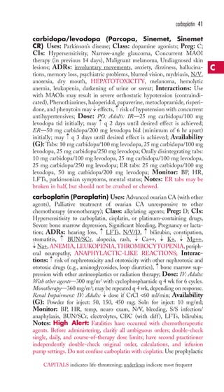 carbidopa/levodopa (Parcopa, Sinemet, Sinemet 
CR) Uses: Parkinson’s disease; Class: dopamine agonists; Preg: C; 
CIs: Hypersensitivity, Narrow-angle glaucoma, Concurrent MAOI 
therapy (in previous 14 days), Malignant melanoma, Undiagnosed skin 
lesions; ADRs: involuntary movements, anxiety, dizziness, hallucina-tions, 
memory loss, psychiatric problems, blurred vision, mydriasis, N/V, 
anorexia, dry mouth, HEPATOTOXICITY, melanoma, hemolytic 
anemia, leukopenia, darkening of urine or sweat; Interactions: Use 
with MAOIs may result in severe orthostatic hypotension (contraindi-cated), 
Phenothiazines, haloperidol, papaverine, metoclopramide, risperi-done, 
and phenytoin may effects, risk of hypotension with concurrent 
antihypertensives; Dose: PO: Adults: IR—25 mg carbidopa/100 mg 
levodopa tid initially; may q 2 days until desired effect is achieved; 
ER—50 mg carbidopa/200 mg levodopa bid (minimum of 6 hr apart) 
initially; may q 3 days until desired effect is achieved; Availability 
(G): Tabs: 10 mg carbidopa/100 mg levodopa, 25 mg carbidopa/100 mg 
levodopa, 25 mg carbidopa/250 mg levodopa; Orally disintegrating tabs: 
10 mg carbidopa/100 mg levodopa, 25 mg carbidopa/100 mg levodopa, 
25 mg carbidopa/250 mg levodopa; ER tabs: 25 mg carbidopa/100 mg 
levodopa, 50 mg carbidopa/200 mg levodopa; Monitor: BP, HR, 
LFTs, parkinsonian symptoms, mental status; Notes: ER tabs may be 
broken in half, but should not be crushed or chewed. 
carboplatin (Paraplatin) Uses: Advanced ovarian CA (with other 
agents), Palliative treatment of ovarian CA unresponsive to other 
chemotherapy (monotherapy); Class: alkylating agents; Preg: D; CIs: 
Hypersensitivity to carboplatin, cisplatin, or platinum-containing drugs, 
Severe bone marrow depression, Significant bleeding, Pregnancy or lacta-tion; 
ADRs: hearing loss, LFTs, N/V/D, bilirubin, constipation, 
stomatitis, BUN/SCr, alopecia, rash, Ca++, K+, Mg++, 
Na+,ANEMIA,LEUKOPENIA,THROMBOCYTOPENIA, periph-eral 
neuropathy, ANAPHYLACTIC-LIKE REACTIONS; Interac-tions: 
risk of nephrotoxicity and ototoxicity with other nephrotoxic and 
ototoxic drugs (e.g., aminoglycosides, loop diuretics), bone marrow sup-pression 
with other antineoplastics or radiation therapy; Dose: IV: Adults: 
With other agents—300 mg/m2 with cyclophosphamide q 4 wk for 6 cycles. 
Monotherapy—360 mg/m2; may be repeated q 4 wk, depending on response. 
Renal Impairment: IV: Adults: → 
dose if CrCl 60 ml/min; Availability 
(G): Powder for inject: 50, 150, 450 mg; Soln for inject: 10 mg/ml; 
Monitor: BP, HR, temp, neuro exam, N/V, bleeding, S/S infection/ 
anaphylaxis, BUN/SCr, electrolytes, CBC (with diff ), LFTs, bilirubin; 
Notes: High Alert: Fatalities have occurred with chemotherapeutic 
agents. Before administering, clarify all ambiguous orders; double-check 
single, daily, and course-of-therapy dose limits; have second practitioner 
independently double-check original order, calculations, and infusion 
pump settings. Do not confuse carboplatin with cisplatin. Use prophylactic 
→ 
→ 
→ 
→ 
→ 
→ 
→ 
→ 
→ 
→ 
→ 
→ 
→ 
carboplatin 41 
C 
CAPITALS indicates life-threatening; underlines indicate most frequent 
 
