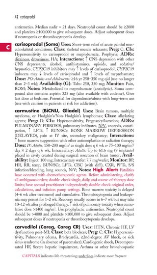 antiemetics. Median nadir = 21 days. Neutrophil count should be ≥2000 
and platelets ≥100,000 to give subsequent doses. Adjust subsequent doses 
if neutropenia or thrombocytopenia develop. 
carisoprodol (Soma) Uses: Short-term relief of acute painful mus-culoskeletal 
conditions; Class: skeletal muscle relaxants; Preg: C; CIs: 
Hypersensitivity to carisoprodol or meprobamate, Porphyria; ADRs: 
dizziness, drowsiness, HA; Interactions: CNS depression with other 
CNS depressants, alcohol, antihistamines, opioids, and sedative/ 
hypnotics, CYP2C19 inhibitors may levels of carisoprodol, CYP2C19 
inducers may levels of carisoprodol and levels of meprobamate; 
Dose: PO: Adults and Adolescents: ≥16 yr 250–350 mg qid (use no longer 
than 2–3 wk); Availability (G): Tabs: 250, 350 mg; Monitor: Pain, 
ROM; Notes: Metabolized to meprobamate (anxiolytic). Soma com-pound 
also contains aspirin 325 mg (also available with codeine). Give 
last dose at bedtime. Potential for dependence/abuse with long-term use 
(use with caution in patients at risk for addiction). 
carmustine (BiCNU, Gliadel) Uses: Brain tumors, multiple 
myeloma, or Hodgkin’s/Non-Hodgkin’s lymphomas; Class: alkylating 
agents; Preg: D; CIs: Hypersensitivity, Pregnancy/lactation; ADRs: 
PULMONARY FIBROSIS, pulmonary infiltrates, N/V, anorexia, consti-pation, 
LFTs, BUN/SCr, BONE MARROW DEPRESSION 
(DELAYED), pain at IV site, secondary malignancy; Interactions: 
bone marrow suppression with other antineoplastics or radiation therapy; 
Dose: IV: Adults: 150–200 mg/m2 as single dose q 6 wk or 75–100 mg/m2/ 
day × 2 days q 6 wk; Intracavitary: Adults: Up to 61.6 mg (8 implants) 
placed in cavity created during surgical resection of brain tumor; Avail-ability: 
Inject: 100 mg; Intracavitary wafer: 7.7 mg/wafer; Monitor: BP, 
HR, RR, temp, BUN/SCr, LFTs, CBC (with diff), CXR, PFTs, S/S 
infection/bleeding, lung sounds, N/V; Notes: High Alert: Fatalities 
have occurred with chemotherapeutic agents. Before administering, clarify 
all ambiguous orders; double-check single, daily, and course-of-therapy dose 
limits; have second practitioner independently double-check original order, 
calculations, and infusion pump settings. Bone marrow toxicity is delayed 
(4–6 wk after treatment) and cumulative. Thrombocytopenia and leukope-nia 
may persist for 1–2 wk. Recovery usually occurs in 6–7 wk but may take 
→ 
10–12 wk after prolonged therapy. risk of pulmonary toxicity when cumu-lative 
dose 1400 mg/m2. Use prophylactic antiemetics. Neutrophil count 
should be 4000 and platelets 100,000 to give subsequent doses. Adjust 
subsequent doses if neutropenia or thrombocytopenia develops. 
carvedilol (Coreg, Coreg CR) Uses: HTN, Chronic HF, LV 
dysfunction post-MI; Class: beta blockers; Preg: C; CIs: Hypersensi-tivity, 
Pulmonary edema, Bradycardia, ≥2nd-degree AV block, or sick 
sinus syndrome (in absence of pacemaker), Cardiogenic shock, Decompen-sated 
HF, Severe hepatic impairment, Asthma or other bronchospastic 
→ 
→ 
→ 
→ 
→ 
→ 
→ 
42 carisoprodol 
C 
CAPITALS indicates life-threatening; underlines indicate most frequent 
 