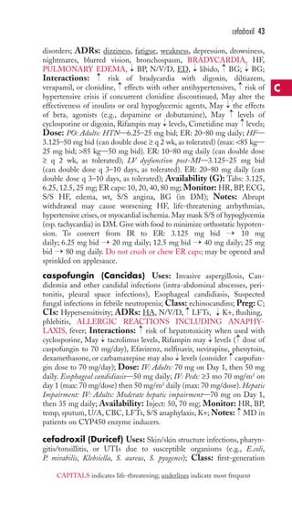 cefadroxil 43 
disorders; ADRs: dizziness, fatigue, weakness, depression, drowsiness, 
nightmares, blurred vision, bronchospasm, BRADYCARDIA, HF, 
PULMONARY EDEMA, → 
BP, N/V/D, ED, → 
libido, → 
BG; → 
BG; 
Interactions: → 
risk of bradycardia with digoxin, diltiazem, 
verapamil, or clonidine, → 
effects with other antihypertensives, → 
risk of 
hypertensive crisis if concurrent clonidine discontinued, May alter the 
effectiveness of insulins or oral hypoglycemic agents, May → 
the effects 
of beta1 agonists (e.g., dopamine or dobutamine), May →levels of 
cyclosporine or digoxin, Rifampin may → 
levels, Cimetidine may → 
levels; 
Dose: PO: Adults: HTN—6.25–25 mg bid; ER: 20–80 mg daily; HF— 
3.125–50 mg bid (can double dose ≥ q 2 wk, as tolerated) (max: 85 kg— 
25 mg bid; 85 kg—50 mg bid). ER: 10–80 mg daily (can double dose 
≥ q 2 wk, as tolerated); LV dysfunction post-MI—3.125–25 mg bid 
(can double dose q 3–10 days, as tolerated). ER: 20–80 mg daily (can 
double dose q 3–10 days, as tolerated); Availability (G): Tabs: 3.125, 
6.25, 12.5, 25 mg; ER caps: 10, 20, 40, 80 mg; Monitor: HR, BP, ECG, 
S/S HF, edema, wt, S/S angina, BG (in DM); Notes: Abrupt 
withdrawal may cause worsening HF, life-threatening arrhythmias, 
hypertensive crises, or myocardial ischemia. May mask S/S of hypoglycemia 
(esp. tachycardia) in DM. Give with food to minimize orthostatic hypoten-sion. 
To convert from IR to ER: 3.125 mg bid → 10 mg 
daily; 6.25 mg bid → 20 mg daily; 12.5 mg bid → 40 mg daily; 25 mg 
bid →80 mg daily. Do not crush or chew ER caps; may be opened and 
sprinkled on applesauce. 
caspofungin (Cancidas) Uses: Invasive aspergillosis, Can-didemia 
and other candidal infections (intra-abdominal abscesses, peri-tonitis, 
pleural space infections), Esophageal candidiasis, Suspected 
fungal infections in febrile neutropenia; Class: echinocandins; Preg: C; 
CIs: Hypersensitivity; ADRs: HA, N/V/D, LFTs, K+, flushing, 
phlebitis, ALLERGIC REACTIONS INCLUDING ANAPHY-LAXIS, 
→ 
→ 
→ 
fever; Interactions: risk of hepatotoxicity when used with 
→ 
→ 
→ 
cyclosporine, May tacrolimus levels, Rifampin may levels ( dose of 
caspofungin to 70 mg/day), Efavirenz, nelfinavir, nevirapine, phenytoin, 
dexamethasone, or carbamazepine may also → 
levels (consider → 
caspofun-gin 
dose to 70 mg/day); Dose: IV: Adults: 70 mg on Day 1, then 50 mg 
daily. Esophageal candidiasis—50 mg daily; IV: Peds: ≥3 mo 70 mg/m2 on 
day 1 (max: 70 mg/dose) then 50 mg/m2 daily (max: 70 mg/dose).Hepatic 
Impairment: IV: Adults: Moderate hepatic impairment—70 mg on Day 1, 
then 35 mg daily; Availability: Inject: 50, 70 mg; Monitor: HR, BP, 
temp, sputum, U/A, CBC, LFTs, S/S anaphylaxis, K+;Notes: → 
MD in 
patients on CYP450 enzyme inducers. 
cefadroxil (Duricef) Uses: Skin/skin structure infections, pharyn-gitis/ 
tonsillitis, or UTIs due to susceptible organisms (e.g., E.coli, 
P. mirabilis, Klebsiella, S. aureus, S. pyogenes); Class: first-generation 
C 
CAPITALS indicates life-threatening; underlines indicate most frequent 
 