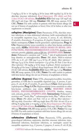 cefotaxime 45 
7 mg/kg q 12 hr or 14 mg/kg q 24 hr (max: 600 mg/day) (q 12 hr for 
skin/skin structure infections); Renal Impairment: PO: Adults and Peds: 
dose if CrCl 30 ml/min; Availability (G): Oral susp: 125 mg/5 ml, 
250 mg/5 ml; Caps: 300 mg; Monitor: HR, BP, temp, sputum, U/A, 
CBC; Notes: Use with caution in patients with beta-lactam allergy (do 
not use if history of anaphylaxis or hives). Give ≥2 hr before or after iron 
supplements or antacids. 
cefepime (Maxipime) Uses: Pneumonia, UTIs, skin/skin struc-ture 
infections, or intra-abdominal infections (with metronidazole) due 
→ 
to susceptible organisms (e.g., S. pneumo, S. aureus, E. coli, Klebsiella, 
P. mirabilis, Enterobacter, P. aeruginosa, B. fragilis), Empiric treatment of 
febrile neutropenia; Class: fourth-generation cephalosporins; Preg: B; 
CIs: Hypersensitivity (cross-sensitivity to other beta-lactam antibiotics 
may exist); ADRs: SEIZURES (HIGH DOSES IN RENAL DYS-FUNCTION), 
PSEUDOMEMBRANOUS COLITIS, diarrhea, rash, 
urticaria, pruritis, phlebitis, pain at IM site, ANAPHYLAXIS; Interac-tions: 
→ 
→ 
→ 
Probenecid excretion and levels, risk of nephrotoxicity with 
loop diuretics or aminoglycosides; Dose: IM: Adults: Mild-to-moderate 
UTIs due to E. coli—500 mg–1 g q 12 hr; IV: Adults: Most infections— 
500 mg–2 g q 12 hr. Febrile neutropenia—2 g q 8 hr; IV: Peds: 2 mo–16 yr 
Most infections—50 mg/kg q 12 hr (max: 2 g/dose). Febrile neutropenia— 
50 mg/kg q 8 hr (max: 2 g/dose); Renal Impairment: IM: IV: Adults: → 
dose 
if CrCl ≤60 ml/min; Availability (G): Inject: 500 mg, 1, 2 g; Monitor: 
HR, BP, temp, sputum, U/A, CBC; Notes: Use with caution in patients 
with beta-lactam allergy (do not use if history of anaphylaxis or hives). 
cefixime (Suprax) Uses: UTIs, pharyngitis/tonsillitis, bronchitis, 
gonorrhea, or OM due to susceptible organisms (e.g., S. pneumo, S. pyo-genes, 
E. coli, H. flu, P. mirabilis, N. gonorrhoeae); Class: third-generation 
cephalosporins; Preg: B; CIs: Hypersensitivity (cross-sensitivity to other 
beta-lactam antibiotics may exist); ADRs: SEIZURES (HIGH 
DOSES), PSEUDOMEMBRANOUS COLITIS, diarrhea, nausea, 
rash, urticaria, pruritis, ANAPHYLAXIS; Interactions: Probenecid 
excretion and → 
levels, May → 
carbamazepine levels, May → 
effects of war-farin; 
→ 
Dose: PO: Adults and Peds: 12 yr or 50 kg Most infections— 
400 mg daily. Gonorrhea—400 mg single dose; PO: Peds: ≥6 mo–12 yr or 
≤50 kg 8 mg/kg daily or 4 mg/kg q 12 hr; Renal Impairment: PO: Adults: 
dose if CrCl ≤60 ml/min; Availability: Oral susp: 100 mg/5 ml;Tabs: 
400 mg; Monitor: HR, BP, temp, sputum, U/A, CBC;Notes: Use susp 
for OM. Use with caution in patients with beta-lactam allergy (do not use 
if history of anaphylaxis or hives). 
cefotaxime (Claforan) Uses: Pneumonia, UTIs, gonorrhea, 
gynecological infections, septicemia, skin/skin structure infections, intra-abdominal 
infections, bone/joint infections, or meningitis caused by 
→ 
susceptible organisms (e.g., S. pneumo, S. pyogenes, S. aureus, E. coli, H. flu, 
C 
CAPITALS indicates life-threatening; underlines indicate most frequent 
 