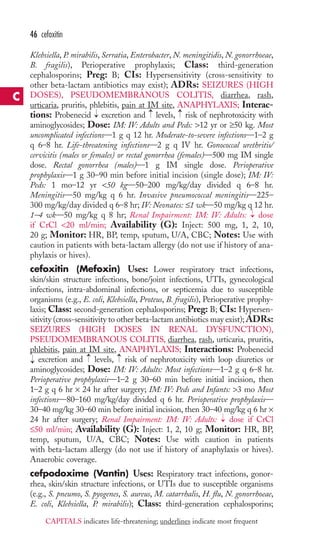 46 cefoxitin 
Klebsiella, P. mirabilis, Serratia, Enterobacter, N. meningitidis, N. gonorrhoeae, 
B. fragilis), Perioperative prophylaxis; Class: third-generation 
cephalosporins; Preg: B; CIs: Hypersensitivity (cross-sensitivity to 
other beta-lactam antibiotics may exist); ADRs: SEIZURES (HIGH 
DOSES), PSEUDOMEMBRANOUS COLITIS, diarrhea, rash, 
urticaria, pruritis, phlebitis, pain at IM site, ANAPHYLAXIS; Interac-tions: 
→ 
→ 
→ 
Probenecid excretion and levels, risk of nephrotoxicity with 
aminoglycosides; Dose: IM: IV: Adults and Peds: 12 yr or ≥50 kg. Most 
uncomplicated infections—1 g q 12 hr. Moderate-to-severe infections—1–2 g 
q 6–8 hr. Life-threatening infections—2 g q IV hr. Gonococcal urethritis/ 
cervicitis (males or females) or rectal gonorrhea (females)—500 mg IM single 
dose. Rectal gonorrhea (males)—1 g IM single dose. Perioperative 
prophylaxis—1 g 30–90 min before initial incision (single dose); IM: IV: 
Peds: 1 mo–12 yr 50 kg—50–200 mg/kg/day divided q 6–8 hr. 
Meningitis—50 mg/kg q 6 hr. Invasive pneumococcal meningitis—225– 
300 mg/kg/day divided q 6–8 hr; IV:Neonates: ≤1 wk—50 mg/kg q 12 hr. 
1–4 wk—50 mg/kg q 8 hr; Renal Impairment: IM: IV: Adults: dose 
if CrCl 20 ml/min; Availability (G): Inject: 500 mg, 1, 2, 10, 
20 g; Monitor: HR, BP, temp, sputum, U/A, CBC; Notes: Use with 
caution in patients with beta-lactam allergy (do not use if history of ana-phylaxis 
or hives). 
→ 
cefoxitin (Mefoxin) Uses: Lower respiratory tract infections, 
skin/skin structure infections, bone/joint infections, UTIs, gynecological 
infections, intra-abdominal infections, or septicemia due to susceptible 
organisms (e.g., E. coli, Klebsiella, Proteus, B. fragilis), Perioperative prophy-laxis; 
Class: second-generation cephalosporins; Preg: B; CIs: Hypersen-sitivity 
(cross-sensitivity to other beta-lactam antibiotics may exist);ADRs: 
SEIZURES (HIGH DOSES IN RENAL DYSFUNCTION), 
PSEUDOMEMBRANOUS COLITIS, diarrhea, rash, urticaria, pruritis, 
phlebitis, pain at IM site, ANAPHYLAXIS; Interactions: Probenecid 
excretion and → 
levels, → 
risk of nephrotoxicity with loop diuretics or 
aminoglycosides; Dose: IM: IV: Adults: Most infections—1–2 g q 6–8 hr. 
Perioperative prophylaxis—1–2 g 30–60 min before initial incision, then 
1–2 g q 6 hr × 24 hr after surgery; IM: IV: Peds and Infants: 3 mo Most 
infections—80–160 mg/kg/day divided q 6 hr. Perioperative prophylaxis— 
30–40 mg/kg 30–60 min before initial incision, then 30–40 mg/kg q 6 hr × 
24 hr after surgery; Renal Impairment: IM: IV: Adults: → 
dose if CrCl 
≤50 ml/min; Availability (G): Inject: 1, 2, 10 g; Monitor: HR, BP, 
temp, sputum, U/A, CBC; Notes: Use with caution in patients 
with beta-lactam allergy (do not use if history of anaphylaxis or hives). 
Anaerobic coverage. 
cefpodoxime (Vantin) Uses: Respiratory tract infections, gonor-rhea, 
skin/skin structure infections, or UTIs due to susceptible organisms 
→ 
(e.g., S. pneumo, S. pyogenes, S. aureus, M. catarrhalis, H. flu, N. gonorrhoeae, 
E. coli, Klebsiella, P. mirabilis); Class: third-generation cephalosporins; 
C 
CAPITALS indicates life-threatening; underlines indicate most frequent 
 