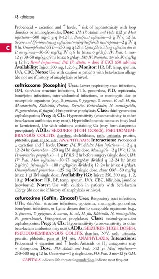 48 ceftriaxone 
Probenecid excretion and levels, risk of nephrotoxicity with loop 
diuretics or aminoglycosides; Dose: IM: IV: Adults and Peds: ≥12 yr Most 
infections—500 mg–1 g q 8–12 hr. Bone/joint infections—2 g IV q 12 hr. 
Severe and life-threatening infections/meningitis/febrile neutropenia—2 g IV q 
8 hr. Uncomplicated UTIs—250 mg q 12 hr. Cystic fibrosis lung infection due to 
P. aeruginosa—30–50 mg/kg IV q 8 hr (max: 6 g/day); IV: Peds: 1 mo– 
12 yr 30–50 mg/kg q 8 hr (max: 6 g/day); IM: IV:Neonates: ≤4 wk 30 mg/kg 
q 12 hr; Renal Impairment: IM: IV: Adults: dose if CrCl ≤50 ml/min; 
Availability: Inject: 500 mg, 1, 2, 6 g; Monitor: HR, BP, temp, sputum, 
U/A, CBC; Notes: Use with caution in patients with beta-lactam allergy 
(do not use if history of anaphylaxis or hives). 
ceftriaxone (Rocephin) Uses: Lower respiratory tract infections, 
OM, skin/skin structure infections, UTIs, gonorrhea, PID, septicemia, 
bone/joint infections, intra-abdominal infections, or meningitis due to 
susceptible organisms (e.g., S. pneumo, S. pyogenes, S. aureus, E. coli, H. flu, 
M.catarrhalis, Klebsiella, Proteus, Serratia, Enterobacter, N. meningitidis, 
N. gonorrhoeae, B. fragilis),Perioperative prophylaxis;Class: third-generation 
cephalosporins; Preg: B; CIs: Hypersensitivity (cross-sensitivity to other 
beta-lactam antibiotics may exist), Hyperbilirubinemic neonates (may lead 
to kernicterus), Use with solutions containing Ca (may form dangerous 
precipitate); ADRs: SEIZURES (HIGH DOSES), PSEUDOMEM-BRANOUS 
COLITIS, diarrhea, cholelithiasis, rash, urticaria, pruritis, 
phlebitis, pain at IM site, ANAPHYLAXIS; Interactions: Probenecid 
excretion and levels; Dose: IM: IV: Adults: Most infections—1–2 g q 
12–24 hr. Gonorrhea—250 mg IM single dose. Meningitis—2 g IV q 12 hr. 
Perioperative prophylaxis—1 g IV 0.5–2 hr before surgery (single dose); IM: 
IV: Peds: Most infections—50–75 mg/kg/day divided q 12–24 hr (max: 
2 g/day). Meningitis—100 mg/kg/day divided q 12–24 hr (max: 4 g/day). 
Uncomplicated gonorrhea—125 mg IM single dose. Acute OM—50 mg/kg 
(max: 1 g) IM single dose; Availability (G): Inject: 250, 500 mg, 1, 2, 
10 g; Monitor: HR, BP, temp, sputum, U/A, CBC, bilirubin, jaundice 
(newborns); Notes: Use with caution in patients with beta-lactam 
allergy (do not use if history of anaphylaxis or hives). 
cefuroxime (Ceftin, Zinacef) Uses: Respiratory tract infections, 
UTIs, skin/skin structure infections, septicemia, meningitis, gonorrhea, 
bone/joint infections, or Lyme disease due to susceptible organisms (e.g., 
S. pneumo, S. pyogenes, S. aureus, E. coli, H. flu, Klebsiella, N. meningitidis, 
N. gonorrhoeae), Perioperative prophylaxis; Class: second-generation 
cephalosporins; Preg: B; CIs: Hypersensitivity (cross-sensitivity to other 
beta-lactam antibiotics may exist); ADRs:SEIZURES (HIGH DOSES), 
PSEUDOMEMBRANOUS COLITIS, diarrhea, N/V, rash, urticaria, 
pruritis, phlebitis, pain at IM site, ANAPHYLAXIS; Interactions: 
Probenecid excretion and levels, Antacids or H2 antagonists may 
absorption; Dose: PO: Adults and Peds: 12 yr Most infections— 
250–500 mg q 12 hr. Gonorrhea—1 g single dose; PO:Peds: 3 mo–12 yr OM, 
→ 
→ 
→ 
→ 
→ 
→ 
→ 
→ 
→ 
C 
CAPITALS indicates life-threatening; underlines indicate most frequent 
 