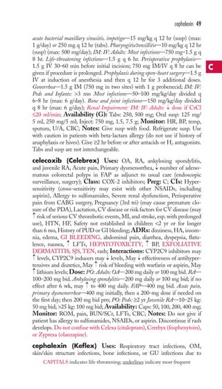acute bacterial maxillary sinusitis, impetigo—15 mg/kg q 12 hr (susp) (max: 
1 g/day) or 250 mg q 12 hr (tabs). Pharyngitis/tonsillitis—10 mg/kg q 12 hr 
(susp) (max: 500 mg/day); IM: IV: Adults: Most infections—750 mg–1.5 g q 
8 hr. Life-threatening infections—1.5 g q 6 hr. Perioperative prophylaxis— 
1.5 g IV 30–60 min before initial incision; 750 mg IM/IV q 8 hr can be 
given if procedure is prolonged. Prophylaxis during open-heart surgery—1.5 g 
IV at induction of anesthesia and then q 12 hr for 3 additional doses. 
Gonorrhea—1.5 g IM (750 mg in two sites) with 1 g probenecid; IM: IV: 
Peds and Infants: 3 mo Most infections—50–100 mg/kg/day divided q 
6–8 hr (max: 6 g/day). Bone and joint infections—150 mg/kg/day divided 
q 8 hr (max: 6 g/day); Renal Impairment: IM: IV: Adults: dose if CrCl 
≤20 ml/min; Availability (G): Tabs: 250, 500 mg; Oral susp: 125 mg/ 
5 ml, 250 mg/5 ml; Inject: 750 mg, 1.5, 7.5 g; Monitor: HR, BP, temp, 
sputum, U/A, CBC; Notes: Give susp with food. Refrigerate susp. Use 
with caution in patients with beta-lactam allergy (do not use if history of 
anaphylaxis or hives). Give ≥2 hr before or after antacids or H2 antagonists. 
Tabs and susp are not interchangeable. 
celecoxib (Celebrex) Uses: OA, RA, ankylosing spondylitis, 
and juvenile RA, Acute pain, Primary dysmenorrhea, number of adeno-matous 
colorectal polyps in FAP as adjunct to usual care (endoscopic 
surveillance, surgery); Class: COX-2 inhibitors; Preg: C; CIs: Hyper-sensitivity 
(cross-sensitivity may exist with other NSAIDs, including 
aspirin), Allergy to sulfonamides, Severe renal dysfunction, Perioperative 
pain from CABG surgery, Pregnancy (3rd tri) (may cause premature clo-sure 
of the PDA), Lactation, CV disease or risk factors for CV disease (may 
risk of serious CV thrombotic events, MI, and stroke, esp. with prolonged 
use), HTN, HF, Safety not established in children 2 yr or for longer 
than 6 mo, History of PUD or GI bleeding; ADRs: dizziness, HA, insom-nia, 
edema, GI BLEEDING, abdominal pain, diarrhea, dyspepsia, flatu-lence, 
nausea, LFTs, HEPATOTOXICITY, BP, EXFOLIATIVE 
DERMATITIS, SJS, TEN, rash; Interactions: CYP2C9 inhibitors may 
levels, CYP2C9 inducers may levels, May effectiveness of antihyper-tensives 
and diuretics, May risk of bleeding with warfarin or aspirin, May 
lithium levels; Dose: PO: Adults:OA—200 mg daily or 100 mg bid.RA— 
100–200 mg bid. Ankylosing spondylitis—200 mg daily or 100 mg bid; if no 
effect after 6 wk, may → 
to 400 mg daily. FAP—400 mg bid. Acute pain, 
primary dysmenorrhea—400 mg initially, then a 200-mg dose if needed on 
the first day; then 200 mg bid prn; PO: Peds: ≥2 yr Juvenile RA—10–25 kg: 
50 mg bid; 25 kg: 100 mg bid;Availability: Caps: 50, 100, 200, 400 mg; 
Monitor: ROM, pain, BUN/SCr, LFTs, CBC; Notes: Do not give if 
patient has allergy to sulfonamides, NSAIDs, or aspirin. Discontinue if rash 
develops. Do not confuse with Celexa (citalopram), Cerebyx (fosphenytoin), 
or Zyprexa (olanzapine). 
cephalexin (Keflex) Uses: Respiratory tract infections, OM, 
skin/skin structure infections, bone infections, or GU infections due to 
→ 
→ 
→ 
→ 
→ 
→ 
→ 
→ 
→ 
→ 
cephalexin 49 
C 
CAPITALS indicates life-threatening; underlines indicate most frequent 
 
