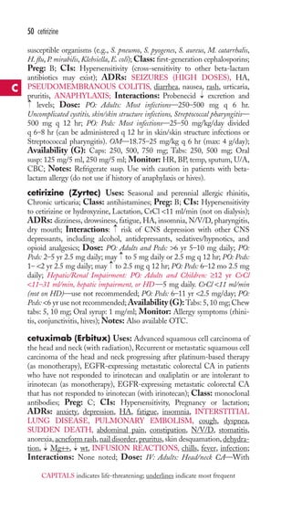 50 cetirizine 
susceptible organisms (e.g., S. pneumo, S. pyogenes, S. aureus, M. catarrhalis, 
H. flu, P. mirabilis, Klebsiella, E. coli);Class: first-generation cephalosporins; 
Preg: B; CIs: Hypersensitivity (cross-sensitivity to other beta-lactam 
antibiotics may exist); ADRs: SEIZURES (HIGH DOSES), HA, 
PSEUDOMEMBRANOUS COLITIS, diarrhea, nausea, rash, urticaria, 
pruritis, ANAPHYLAXIS; Interactions: Probenecid → 
excretion and 
levels; Dose: PO: Adults: Most infections—250–500 mg q 6 hr. 
→ 
Uncomplicated cystitis, skin/skin structure infections, Streptococcal pharyngitis— 
500 mg q 12 hr; PO: Peds: Most infections—25–50 mg/kg/day divided 
q 6–8 hr (can be administered q 12 hr in skin/skin structure infections or 
Streptococcal pharyngitis). OM—18.75–25 mg/kg q 6 hr (max: 4 g/day); 
Availability (G): Caps: 250, 500, 750 mg; Tabs: 250, 500 mg; Oral 
susp: 125 mg/5 ml, 250 mg/5 ml; Monitor: HR, BP, temp, sputum, U/A, 
CBC; Notes: Refrigerate susp. Use with caution in patients with beta-lactam 
allergy (do not use if history of anaphylaxis or hives). 
cetirizine (Zyrtec) Uses: Seasonal and perennial allergic rhinitis, 
Chronic urticaria; Class: antihistamines; Preg: B; CIs: Hypersensitivity 
to cetirizine or hydroxyzine, Lactation, CrCl 11 ml/min (not on dialysis); 
ADRs: dizziness, drowsiness, fatigue, HA, insomnia, N/V/D, pharyngitis, 
dry mouth; Interactions: → 
risk of CNS depression with other CNS 
depressants, including alcohol, antidepressants, sedatives/hypnotics, and 
opioid analgesics; Dose: PO: Adults and Peds: 6 yr 5–10 mg daily; PO: 
Peds: 2–5 yr 2.5 mg daily; may → 
to 5 mg daily or 2.5 mg q 12 hr; PO: Peds: 
1– 2 yr 2.5 mg daily; may → 
to 2.5 mg q 12 hr; PO: Peds: 6–12 mo 2.5 mg 
daily; Hepatic/Renal Impairment: PO: Adults and Children: ≥12 yr CrCl 
11–31 ml/min, hepatic impairment, or HD —5 mg daily. CrCl 11 ml/min 
(not on HD)—use not recommended; PO: Peds: 6–11 yr 2.5 mg/day; PO: 
Peds: 6 yr use not recommended;Availability (G):Tabs: 5, 10 mg; Chew 
tabs: 5, 10 mg; Oral syrup: 1 mg/ml; Monitor: Allergy symptoms (rhini-tis, 
conjunctivitis, hives);Notes: Also available OTC. 
cetuximab (Erbitux) Uses: Advanced squamous cell carcinoma of 
the head and neck (with radiation), Recurrent or metastatic squamous cell 
carcinoma of the head and neck progressing after platinum-based therapy 
(as monotherapy), EGFR-expressing metastatic colorectal CA in patients 
who have not responded to irinotecan and oxaliplatin or are intolerant to 
irinotecan (as monotherapy), EGFR-expressing metastatic colorectal CA 
that has not responded to irinotecan (with irinotecan); Class: monoclonal 
antibodies; Preg: C; CIs: Hypersensitivity, Pregnancy or lactation; 
ADRs: anxiety, depression, HA, fatigue, insomnia, INTERSTITIAL 
LUNG DISEASE, PULMONARY EMBOLISM, cough, dyspnea, 
SUDDEN DEATH, abdominal pain, constipation, N/V/D, stomatitis, 
anorexia, acneform rash, nail disorder, pruritus, skin desquamation, dehydra-tion, 
→ 
→ 
Mg++, wt, INFUSION REACTIONS, chills, fever, infection; 
Interactions: None noted; Dose: IV: Adults: Head/neck CA—With 
C 
CAPITALS indicates life-threatening; underlines indicate most frequent 
 