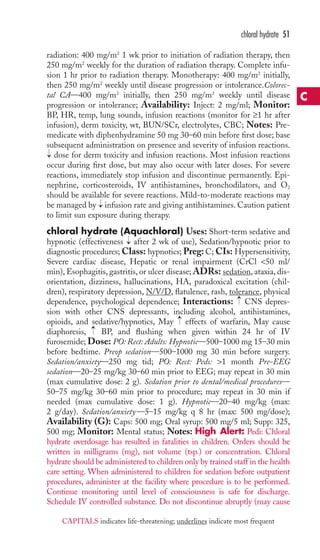 radiation: 400 mg/m2 1 wk prior to initiation of radiation therapy, then 
250 mg/m2 weekly for the duration of radiation therapy. Complete infu-sion 
1 hr prior to radiation therapy. Monotherapy: 400 mg/m2 initially, 
then 250 mg/m2 weekly until disease progression or intolerance.Colorec-tal 
CA—400 mg/m2 initially, then 250 mg/m2 weekly until disease 
progression or intolerance; Availability: Inject: 2 mg/ml; Monitor: 
BP, HR, temp, lung sounds, infusion reactions (monitor for ≥1 hr after 
infusion), derm toxicity, wt, BUN/SCr, electrolytes, CBC; Notes: Pre-medicate 
with diphenhydramine 50 mg 30–60 min before first dose; base 
subsequent administration on presence and severity of infusion reactions. 
dose for derm toxicity and infusion reactions. Most infusion reactions 
occur during first dose, but may also occur with later doses. For severe 
reactions, immediately stop infusion and discontinue permanently. Epi-nephrine, 
corticosteroids, IV antihistamines, bronchodilators, and O2 
should be available for severe reactions. Mild-to-moderate reactions may 
be managed by infusion rate and giving antihistamines. Caution patient 
to limit sun exposure during therapy. 
chloral hydrate (Aquachloral) Uses: Short-term sedative and 
hypnotic (effectiveness after 2 wk of use), Sedation/hypnotic prior to 
diagnostic procedures;Class: hypnotics; Preg: C; CIs: Hypersensitivity, 
Severe cardiac disease, Hepatic or renal impairment (CrCl 50 ml/ 
min), Esophagitis, gastritis, or ulcer disease; ADRs: sedation, ataxia, dis-orientation, 
dizziness, hallucinations, HA, paradoxical excitation (chil-dren), 
respiratory depression, N/V/D, flatulence, rash, tolerance, physical 
dependence, psychological dependence; Interactions: CNS depres-sion 
with other CNS depressants, including alcohol, antihistamines, 
opioids, and sedative/hypnotics, May effects of warfarin, May cause 
diaphoresis, → 
BP, and flushing when given within 24 hr of IV 
furosemide; Dose: PO: Rect: Adults: Hypnotic—500–1000 mg 15–30 min 
before bedtime. Preop sedation—500–1000 mg 30 min before surgery. 
Sedation/anxiety—250 mg tid; PO: Rect: Peds: 1 month Pre-EEG 
sedation—20–25 mg/kg 30–60 min prior to EEG; may repeat in 30 min 
(max cumulative dose: 2 g). Sedation prior to dental/medical procedures— 
50–75 mg/kg 30–60 min prior to procedure; may repeat in 30 min if 
needed (max cumulative dose: 1 g). Hypnotic—20–40 mg/kg (max: 
2 g/day). Sedation/anxiety—5–15 mg/kg q 8 hr (max: 500 mg/dose); 
Availability (G): Caps: 500 mg; Oral syrup: 500 mg/5 ml; Supp: 325, 
500 mg; Monitor: Mental status; Notes: High Alert: Pedi: Chloral 
hydrate overdosage has resulted in fatalities in children. Orders should be 
written in milligrams (mg), not volume (tsp.) or concentration. Chloral 
hydrate should be administered to children only by trained staff in the health 
care setting.When administered to children for sedation before outpatient 
procedures, administer at the facility where procedure is to be performed. 
Continue monitoring until level of consciousness is safe for discharge. 
Schedule IV controlled substance. Do not discontinue abruptly (may cause 
→ 
→ 
→ 
→ 
→ 
chloral hydrate 51 
C 
CAPITALS indicates life-threatening; underlines indicate most frequent 
 