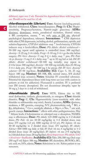 52 chlordiazepoxide 
delirium); taper over 2 wk. Potential for dependence/abuse with long-term 
use. Should not be used for 2 wk. 
chlordiazepoxide (Librium) Uses: Anxiety (including preop), 
Alcohol withdrawal; Class: benzodiazepines; Preg: D; CIs: Hyper-sensitivity, 
Pregnancy/lactation, Narrow-angle glaucoma; ADRs: 
dizziness, drowsiness, ataxia, paradoxical excitation, blurred vision, 
BP, constipation, nausea, wt, rash, pain at IM site, physical/ 
psychological dependence, tolerance; Interactions: CNS depression 
with other CNS depressants, including alcohol, antihistamines, opioids, and 
sedative/hypnotics, CYP3A4 inhibitors may levels/toxicity, CYP3A4 
inducers may levels/effects; Dose: PO: Adults: Alcohol withdrawal— 
50–100 mg, repeat until agitation is controlled (max: 300 mg/day). 
Anxiety—5–25 mg 3–4 × daily. Preop—5–10 mg 3–4 × on the day before 
surgery; PO: Geri: Anxiety—5 mg 2–4 × daily; may prn; PO: Peds: 
6 yr Anxiety—5 mg 2–4 × daily; may up to 10 mg bid or tid; IM: IV: 
Adults: Alcohol withdrawal—50–100 mg initially; may repeat in 
2–4 hr (max: 300 mg/day). Anxiety—50–100 mg initially, then 25–50 mg 
3–4 × daily prn. Preop—50–100 mg 1 hr preop; IM: IV: Geri: Anxiety/ 
sedation—25–50 mg/dose; Availability (G): Caps: 5, 10, 25 mg; 
Inject: 100 mg; Monitor: BP, HR, RR, mental status, S/S alcohol 
withdrawal (esp. seizures); Notes: Schedule IV controlled substance. 
Potential for dependence/abuse with long-term use (use with caution in 
patients at risk for addiction). Flumazenil is antidote. IV is preferred 
over IM (erratic absorption). Do not discontinue abruptly; taper by 
10 mg q 3 days to risk of withdrawal. 
chlorothiazide (Diuril) Uses: HTN, Edema due to HF, 
renal dysfunction, cirrhosis, glucocorticoids, or estrogens; Class: thiazide 
diuretics; Preg: C; CIs: Hypersensitivity (cross-sensitivity with other 
thiazides or sulfonamides may exist), Anuria, Lactation; ADRs: dizziness, 
weakness, BP, anorexia, cramping, N/V, photosensitivity, rash, BG, 
K+, dehydration, Ca++, metabolic alkalosis, Mg++, Na+, uric acid, 
muscle cramps; Interactions: effects with other antihypertensives, May 
lithium levels, Cholestyramine or colestipol may → 
absorption, NSAIDs 
may → 
effectiveness; Dose: PO: Adults: 125–2000 mg/day in 1–2 divided 
doses; PO: Peds: 6 mo 10–20 mg/kg/day in 1–2 divided doses; max 
dose: 375 mg/day (2 yr); 1000 mg/day (2–12 yr); PO: Infants: 6 mo 
10–30 mg/kg/day in 2 divided doses (max: 375 mg/day); IV: Adults: 
Edema—500–1000 mg daily or bid; IV: Peds: 6 mo 4 mg/kg/day in 1–2 
divided doses (max: 20 mg/kg/day); IV: Infants: 6 mo 2–8 mg/kg/day 
in 2 divided doses (max: 20 mg/kg/day); Renal Impairment: PO: Adults: CrCl 
30 ml/min—Ineffective;Availability (G): Tabs: 250, 500 mg; Oral susp: 
250 mg/5 ml; Inject: 500 mg; Monitor: BP, electrolytes, BUN/SCr, BG, 
uric acid, wt, I/Os, edema;Notes:Administer in AM. Advise patient to use 
sunscreen. 
→ 
→ 
→ 
→ 
→ 
→ 
→ 
→ 
→ 
→ 
→ 
→ 
→ 
→ 
→ 
→ 
→ 
C 
CAPITALS indicates life-threatening; underlines indicate most frequent 
 
