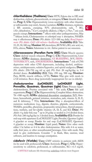 chlorthalidone (Thalitone) Uses: HTN, Edema due to HF, renal 
dysfunction, cirrhosis, glucocorticoids, or estrogens; Class: thiazide diuret-ics; 
Preg: B; CIs: Hypersensitivity (cross-sensitivity with other thiazides 
or sulfonamides may exist), Anuria, Lactation; ADRs: dizziness, weakness, 
BP, anorexia, cramping, N/V, photosensitivity, rash, BG, 
K+, dehydration, Ca++, metabolic alkalosis, Mg++, Na+, uric acid, 
muscle cramps; Interactions: effects with other antihypertensives, May 
lithium levels, Cholestyramine or colestipol may absorption, NSAIDs 
may effectiveness; Dose: PO: Adults: 12.5–100 mg daily; Renal Impair-ment: 
PO: Adults: CrCl 30 ml/min—Ineffective; Availability (G): Tabs: 
15, 25, 50, 100 mg; Monitor: BP, electrolytes, BUN/SCr, BG, uric acid,wt, 
I/Os, edema;Notes:Administer in AM. Advise patient to use sunscreen. 
chlorzoxazone (Parafon Forte DSC) Uses: Muscle spasms; 
Class: skeletal muscle relaxants; Preg: C; CIs: Hypersensitivity, Liver 
disease; ADRs: dizziness, drowsiness, GI BLEEDING, N/V, HEPA-TOTOXICITY, 
rash, ANGIOEDEMA; Interactions: risk of CNS 
depression with other CNS depressants, including alcohol, antihista-mines, 
antidepressants, sedative/hypnotics, and opioid analgesics; Dose: 
PO: Adults: 250–750 mg tid or qid; PO: Peds: 20 mg/kg/day in 3–4 
divided doses; Availability (G): Tabs: 250 mg, 500 mg; Monitor: 
Pain, ROM, muscle stiffness, LFTs; Notes: May give with meals to 
GI irritation. Beers drug (potentially inappropriate for use in elderly). 
cholestyramine (LoCHOLEST, LoCHOLEST Light, 
Prevalite, Questran, Questran Light) Uses: Primary hyper-cholesterolemia, 
→ 
Pruritus associated with bile acids; Class: bile acid 
sequestrants; Preg: C; CIs: Hypersensitivity, Complete biliary obstruction; 
T6 500 mg/dl; ADRs: abdominal discomfort, constipation, N/V, flatu-lence, 
hemorrhoids, perianal irritation, steatorrhea, rash, vitamin A, D, E, 
→ 
→ 
and K deficiency, TGs; Interactions: May absorption/effects of 
numerous medications (e.g., digoxin, diuretics, glipizide, corticosteroids, 
NSAIDs, penicillin, phenytoin, propranolol, tetracyclines, thyroid prepara-tions, 
warfarin, and fat-soluble vitamins (A, D, E, and K)); Dose: PO: 
→ 
Adults: 4 g daily-bid; may up to 24 g/day as needed in 2–6 divided doses; 
PO: Peds: 240 mg/kg/day in 3 divided doses;Availability (G): Powder for 
oral susp with aspartame (LoCHOLEST Light, Prevalite,Questran Light): 
4 g/packet or scoop; Powder for oral susp (LoCHOLEST, Questran): 
4 g/packet or scoop; Monitor: Lipid panel; Notes: Give other meds 
either 1 hr before or 4–6 hr after cholestyramine. Mix with 4–6 oz water, 
milk, fruit juice, or other noncarbonated beverages. Give with meals. May 
need to give multivitamin. Consider → 
in fluids, fiber, exercise, stool 
softeners, and laxatives to manage constipation. 
cidofovir (Vistide) Uses: CMV retinitis in patients with AIDS 
(to be used with probenecid); Class: Antivirals; Preg: C; CIs: Hyper-sensitivity 
to cidofovir, probenecid, or sulfonamides, SCr 1.5 mg/dl, 
→ 
→ 
→ 
→ 
→ 
→ 
→ 
→ 
→ 
→ 
→ 
→ 
→ 
cidofovir 53 
C 
CAPITALS indicates life-threatening; underlines indicate most frequent 
 
