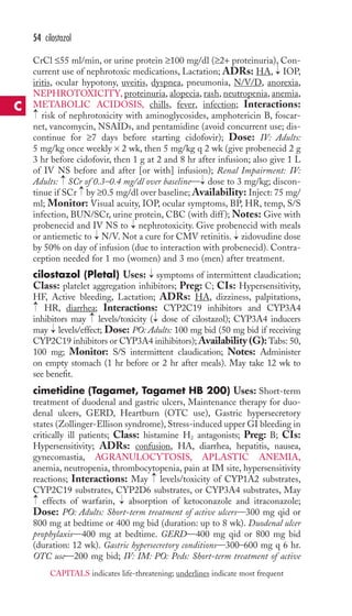 CrCl ≤55 ml/min, or urine protein ≥100 mg/dl (≥2+ proteinuria), Con-current 
use of nephrotoxic medications, Lactation; ADRs: HA, IOP, 
iritis, ocular hypotony, uveitis, dyspnea, pneumonia, N/V/D, anorexia, 
NEPHROTOXICITY, proteinuria, alopecia, rash, neutropenia, anemia, 
METABOLIC ACIDOSIS, chills, fever, infection; Interactions: 
risk of nephrotoxicity with aminoglycosides, amphotericin B, foscar-net, 
vancomycin, NSAIDs, and pentamidine (avoid concurrent use; dis-continue 
for ≥7 days before starting cidofovir); Dose: IV: Adults: 
5 mg/kg once weekly × 2 wk, then 5 mg/kg q 2 wk (give probenecid 2 g 
3 hr before cidofovir, then 1 g at 2 and 8 hr after infusion; also give 1 L 
of IV NS before and after [or with] infusion); Renal Impairment: IV: 
Adults: SCr of 0.3–0.4 mg/dl over baseline— dose to 3 mg/kg; discon-tinue 
if SCr by ≥0.5 mg/dl over baseline;Availability: Inject: 75 mg/ 
ml; Monitor: Visual acuity, IOP, ocular symptoms, BP, HR, temp, S/S 
infection, BUN/SCr, urine protein, CBC (with diff ); Notes: Give with 
probenecid and IV NS to nephrotoxicity. Give probenecid with meals 
or antiemetic to → 
N/V. Not a cure for CMV retinitis. → 
zidovudine dose 
by 50% on day of infusion (due to interaction with probenecid). Contra-ception 
needed for 1 mo (women) and 3 mo (men) after treatment. 
cilostazol (Pletal) Uses: symptoms of intermittent claudication; 
Class: platelet aggregation inhibitors; Preg: C; CIs: Hypersensitivity, 
HF, Active bleeding, Lactation; ADRs: HA, dizziness, palpitations, 
HR, diarrhea; Interactions: CYP2C19 inhibitors and CYP3A4 
inhibitors may levels/toxicity ( dose of cilostazol); CYP3A4 inducers 
may levels/effect; Dose: PO: Adults: 100 mg bid (50 mg bid if receiving 
CYP2C19 inhibitors or CYP3A4 inihibitors);Availability (G):Tabs: 50, 
100 mg; Monitor: S/S intermittent claudication; Notes: Administer 
on empty stomach (1 hr before or 2 hr after meals). May take 12 wk to 
see benefit. 
cimetidine (Tagamet, Tagamet HB 200) Uses: Short-term 
treatment of duodenal and gastric ulcers, Maintenance therapy for duo-denal 
ulcers, GERD, Heartburn (OTC use), Gastric hypersecretory 
states (Zollinger-Ellison syndrome), Stress-induced upper GI bleeding in 
critically ill patients; Class: histamine H2 antagonists; Preg: B; CIs: 
Hypersensitivity; ADRs: confusion, HA, diarrhea, hepatitis, nausea, 
gynecomastia, AGRANULOCYTOSIS, APLASTIC ANEMIA, 
anemia, neutropenia, thrombocytopenia, pain at IM site, hypersensitivity 
reactions; Interactions: May levels/toxicity of CYP1A2 substrates, 
CYP2C19 substrates, CYP2D6 substrates, or CYP3A4 substrates, May 
effects of warfarin, → 
absorption of ketoconazole and itraconazole; 
Dose: PO: Adults: Short-term treatment of active ulcers—300 mg qid or 
800 mg at bedtime or 400 mg bid (duration: up to 8 wk). Duodenal ulcer 
prophylaxis—400 mg at bedtime. GERD—400 mg qid or 800 mg bid 
(duration: 12 wk). Gastric hypersecretory conditions—300–600 mg q 6 hr. 
OTC use—200 mg bid; IV: IM: PO: Peds: Short-term treatment of active 
→ 
→ 
→ 
→ 
→ 
→ 
→ 
→ 
→ 
→ 
→ 
→ 
→ 
54 cilostazol 
C 
CAPITALS indicates life-threatening; underlines indicate most frequent 
 