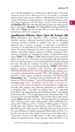 ciprofloxacin 55 
ulcers—20–40 mg/kg/day in 4 divided doses; IM: IV: Adults: Short-term 
treatment of active ulcers—300 mg q 6 hr or 37.5 mg/hr as continuous 
infusion. Gastric hypersecretory conditions—300–600 mg q 6 hr. Prevention 
of upper GI bleeding in critically ill patients—50 mg/hr by continuous infu-sion; 
→ 
Renal Impairment: PO: IV: Adults: dose if CrCl 50 ml/min; 
Availability (G): Tabs: 200, 300, 400, 800 mg; Oral soln: 300 mg/5 ml; 
Inject: 150 mg/ml; Monitor: S/S GERD/PUD, bleeding, BUN/SCr, 
CBC, LFTs; Notes: Should not take OTC for 2 wk. Has most drug 
interactions of all the H2 antagonists. 
ciprofloxacin (Ciloxan, Cipro, Cipro XR, Proquin XR) 
Uses: Respiratory tract infections, UTIs, prostatitis, gonorrhea, 
skin/skin structure infections, bone/joint infections, intra-abdominal 
infections, infectious diarrhea, or typhoid fever due to susceptible 
organisms (e.g., S. pneumo, S. pyogenes, S. epidermidis, S. saprophyticus, 
E. faecalis, E. coli, Klebsiella, H. flu, M. catarrhalis, Enterobacter, Serratia, 
Proteus, Providencia, Morganella, Citrobacter, N. gonorrhoeae, P. aeruginosa, 
Shigella, Salmonella), Empiric treatment of febrile neutropenia, Post-exposure 
prophylaxis of inhalational anthrax, Conjunctivitis/corneal 
ulcers; Class: FQs; Preg: C; CIs: Hypersensitivity (cross-sensitivity 
within class may exist), Concurrent use of tizanidine, QT prolongation, 
Do not use during pregnancy unless potential benefit outweighs potential 
fetal risk, Use only for treatment of anthrax and complicated UTIs 
in children 1–17 yr due to possible arthropathy; ADRs: SEIZURES, 
agitation, dizziness, drowsiness, HA, insomnia, QT prolongation, 
PSEUDOMEMBRANOUS COLITIS, abdominal pain, diarrhea, nau-sea, 
→ 
→ 
vaginitis, photosensitivity, rash, SJS, BG, BG, phlebitis at IV site, 
tendonitis, tendon rupture, peripheral neuropathy, ANAPHYLAXIS; 
Interactions: May → 
tizanidine levels (contraindicated), May → 
levels/ 
toxicity of CYP1A2 substrates, risk of QT prolongation with other QT-prolonging 
→ 
→ 
drugs, May theophylline levels/toxicity; if concurrent use 
cannot be avoided, monitor theophylline levels, Antacids, Ca++ supplements, 
iron salts, dairy products, zinc, aluminum, didanosine, or sucralfate may 
absorption, May → 
the effects of warfarin, May → 
or → 
phenytoin 
levels, May → 
risk of hypoglycemia with sulfonylureas, May → 
methotrexate 
levels/toxicity, May → 
risk of nephrotoxicity from cyclosporine, May → 
risk 
of seizures when used with NSAIDs, → 
risk of tendon rupture with cortico-steroids; 
Dose: PO: Adults: Gonorrhea—250 mg single dose. Uncomplicated 
→ 
UTIs—250 mg q 12 hr × 3 days or 500 mg daily × 3 days (as ER tabs). Com-plicated 
UTIs—500 mg q 12 hr × 7–14 days or 1000 mg daily × 7–14 days 
(as ER tabs). Other infections—500–750 mg q 12 hr; IV: Adults: UTIs— 
200–400 mg q 12 hr. Other infections—400 mg q 12 hr (may be given q 8 hr 
for severe infections or in febrile neutropenia); Ophth: Adults and Peds: 1 yr 
for soln, 2 yr for oint. Soln—Instill 1–2 gtt in eye q 2 hr while awake × 
2 days, then 1–2 gtt q 4 hr while awake × 5 days. Oint—Apply 1/2-in. 
ribbon to conjunctival sac tid × 2 days, then bid × 5 days; PO: Peds: 1–17 yr. 
C 
CAPITALS indicates life-threatening; underlines indicate most frequent 
 