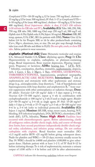 56 cisplatin 
Complicated UTIs—10–20 mg/kg q 12 hr (max: 750 mg/dose). Anthrax— 
15 mg/kg q 12 hr (max: 500 mg/dose); IV: Peds: 1–17 yr Complicated UTIs— 
6–10 mg/kg q 8 hr (max: 400 mg/dose). Anthrax—10 mg/kg q 12 hr (max: 
400 mg/dose); Renal Impairment: Adults: dose if CrCl ≤50 ml/min 
(30 ml/min for ER tabs and IV); Availability (G): Tabs: 100, 250, 500, 
750 mg; ER tabs: 500, 1000 mg; Oral susp: 250 mg/5 ml, 500 mg/5 ml; 
Ophth oint: 0.3%; Ophth soln: 0.3%; Inject: 10 mg/ml; Monitor: HR, BP, 
temp, sputum, U/A, CBC, BG (in patients with DM);Notes: Give ≥2 hr 
before (≥4 hr for Proquin XR) or ≥6 hr after products/foods containing 
Ca++, Mg++, aluminum, iron, or zinc. Do not give susp through feeding 
tube (can crush IR tabs and dilute in H2O). Do not split, crush, or chew ER 
tabs. Advise patient to wear sunscreen. 
cisplatin (Platinol-AQ) Uses: Metastatic testicular and ovarian 
CA, Advanced bladder CA; Class: alkylating agents; Preg: D; CIs: 
Hypersensitivity to cisplatin, carboplatin, or platinum-containing 
drugs, Renal impairment, Bone marrow depression, Hearing impair-ment, 
→ 
→ 
Pregnancy or lactation; ADRs: hearing loss, LFTs, N/V, 
→ 
bilirubin, constipation, diarrhea, stomatitis, nephrotoxicity, alopecia, 
rash, → 
Ca++, → 
K+, → 
Mg++, → 
Na+, ANEMIA, LEUKOPENIA, 
THROMBOCYTOPENIA, hyperuricemia, peripheral neuropathy, 
ANAPHYLACTIC-LIKE REACTIONS; Interactions: → 
risk of 
nephrotoxicity and ototoxicity with other nephrotoxic and ototoxic 
drugs (e.g., aminoglycosides, loop diuretics), → 
risk of hypokalemia and 
hypomagnesemia with loop diuretics and amphotericin B, → 
bone mar-row 
suppression with other antineoplastics or radiation therapy; Dose: 
IV: Adults: Testicular CA—20 mg/m2 daily × 5 days repeat q 3–4 wk. 
Ovarian CA—75–100 mg/m2, repeat q 4 wk in combination with 
cyclophosphamide or 100 mg/m2 q 3 wk if used as single agent. Bladder 
CA—50–70 mg/m2 q 3–4 wk as single agent; IV: Peds: 15–20 mg/m2/ 
daily × 5 days q 3–4 wk or 37–75 mg/m2 q 2–3 wk or 50–100 mg/m2 over 
4–6 hr q 3–4 wk (refer to individual protocols); Availability (G): 
Inject: 1 mg/ml; Monitor: BP, HR, temp, neuro exam, hearing, N/V, 
bleeding, S/S infection/anaphylaxis, I/Os, BUN/SCr, electrolytes, CBC 
(with diff ), LFTs, bilirubin; Notes: High Alert: Fatalities have 
occurred with chemotherapeutic agents. Before administering, clarify 
all ambiguous orders; double-check single, daily, and course-of-therapy 
dose limits; have second practitioner independently double-check origi-nal 
order, calculations, and infusion pump settings. Do not confuse 
carboplatin with cisplatin. Renal function must normalize (SCr 
1.5 mg/dl and/or BUN 25 mg/dl) before giving subsequent doses. 
Nadir for platelets and WBCs = 18–23 days; recovery usually occurs by 
Day 39. WBCs should be ≥4000 and platelets ≥100,000 to give subse-quent 
doses. Hydrate patient with at least 1–2 L of IV fluid 8–12 hr 
→ 
before initiating therapy. To risk of nephrotoxicity, maintain a urinary 
output of ≥100 ml/hr × 4 hr before and ≥24 hr after administration. 
C 
CAPITALS indicates life-threatening; underlines indicate most frequent 
 