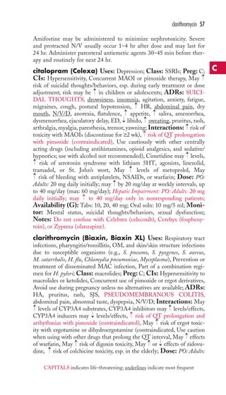 clarithromycin 57 
Amifostine may be administered to minimize nephrotoxicity. Severe 
and protracted N/V usually occur 1–4 hr after dose and may last for 
24 hr. Administer parenteral antiemetic agents 30–45 min before ther-apy 
and routinely for next 24 hr. 
citalopram (Celexa) Uses: Depression; Class: SSRIs; Preg: C; 
CIs: Hypersensitivity, Concurrent MAOI or pimozide therapy, May 
risk of suicidal thoughts/behaviors, esp. during early treatment or dose 
adjustment; risk may be in children or adolescents; ADRs: SUICI-DAL 
THOUGHTS, drowsiness, insomnia, agitation, anxiety, fatigue, 
migraines, cough, postural hypotension, HR, abdominal pain, dry 
mouth, N/V/D, anorexia, flatulence, → 
appetite, → 
saliva, amenorrhea, 
dysmenorrhea, ejaculatory delay, ED, libido, sweating, pruritus, rash, 
arthralgia, myalgia, paresthesia, tremor, yawning; Interactions: risk of 
toxicity with MAOIs (discontinue for ≥2 wk), risk of QT prolongation 
with pimozide (contraindicated), Use cautiously with other centrally 
acting drugs (including antihistamines, opioid analgesics, and sedative/ 
hypnotics; use with alcohol not recommended), Cimetidine may levels, 
risk of serotonin syndrome with lithium 5HT1 agonists, linezolid, 
tramadol, or St. John’s wort, May levels of metoprolol, May 
risk of bleeding with antiplatelets, NSAIDs, or warfarin; Dose: PO: 
Adults: 20 mg daily initially; may → 
by 20 mg/day at weekly intervals, up 
to 40 mg/day (max: 60 mg/day); Hepatic Impairment: PO: Adults: 20 mg 
daily initially; may → 
to 40 mg/day only in nonresponding patients; 
Availability (G): Tabs: 10, 20, 40 mg; Oral soln: 10 mg/5 ml; Moni-tor: 
Mental status, suicidal thoughts/behaviors, sexual dysfunction; 
Notes: Do not confuse with Celebrex (celecoxib), Cerebyx (fospheny-toin), 
or Zyprexa (olanzapine). 
clarithromycin (Biaxin, Biaxin XL) Uses: Respiratory tract 
infections, pharyngitis/tonsillitis, OM, and skin/skin structure infections 
due to susceptible organisms (e.g., S. pneumo, S. pyogenes, S. aureus, 
M. catarrhalis, H. flu, Chlamydia pneumoniae, Mycoplasma), Prevention or 
treatment of disseminated MAC infection, Part of a combination regi-men 
for H. pylori; Class: macrolides; Preg: C; CIs: Hypersensitivity to 
macrolides or ketolides, Concurrent use of pimozide or ergot derivatives, 
Avoid use during pregnancy unless no alternatives are available; ADRs: 
HA, pruritus, rash, SJS, PSEUDOMEMBRANOUS COLITIS, 
abdominal pain, abnormal taste, dyspepsia, N/V/D; Interactions: May 
levels of CYP3A4 substrates, CYP3A4 inhibitors may levels/effects, 
CYP3A4 inducers may levels/effects, risk of QT prolongation and 
arrhythmias with pimozide (contraindicated), May risk of ergot toxic-ity 
→ 
→ 
→ 
→ 
→ 
with ergotamine or dihydroergotamine (contraindicated, Use caution 
→ 
when using with other drugs that prolong the QT interval, May effects 
of warfarin, May risk of digoxin toxicity, May or effects of zidovu-dine, 
→ 
→ 
→ 
→ 
risk of colchicine toxicity, esp. in the elderly; Dose: PO: Adults: 
→ 
→ 
→ 
→ 
→ 
→ 
→ 
→ 
→ 
→ 
→ 
C 
CAPITALS indicates life-threatening; underlines indicate most frequent 
 