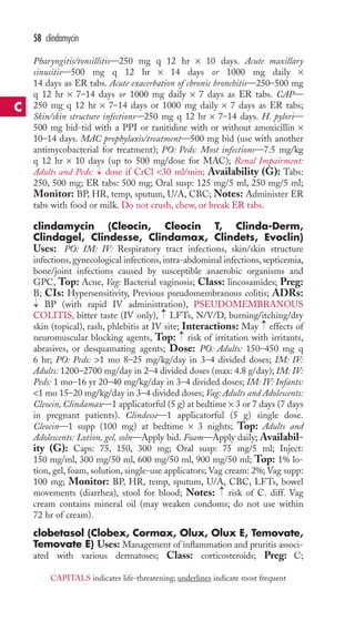 Pharyngitis/tonsillitis—250 mg q 12 hr × 10 days. Acute maxillary 
sinusitis—500 mg q 12 hr × 14 days or 1000 mg daily × 
14 days as ER tabs. Acute exacerbation of chronic bronchitis—250–500 mg 
q 12 hr × 7–14 days or 1000 mg daily × 7 days as ER tabs. CAP— 
250 mg q 12 hr × 7–14 days or 1000 mg daily × 7 days as ER tabs; 
Skin/skin structure infections—250 mg q 12 hr × 7–14 days. H. pylori— 
500 mg bid-tid with a PPI or ranitidine with or without amoxicillin × 
10–14 days. MAC prophylaxis/treatment—500 mg bid (use with another 
antimycobacterial for treatment); PO: Peds: Most infections—7.5 mg/kg 
q 12 hr × 10 days (up to 500 mg/dose for MAC); Renal Impairment: 
Adults and Peds: dose if CrCl 30 ml/min; Availability (G): Tabs: 
250, 500 mg; ER tabs: 500 mg; Oral susp: 125 mg/5 ml, 250 mg/5 ml; 
Monitor: BP, HR, temp, sputum, U/A, CBC; Notes: Administer ER 
tabs with food or milk. Do not crush, chew, or break ER tabs. 
clindamycin (Cleocin, Cleocin T, Clinda-Derm, 
Clindagel, Clindesse, Clindamax, Clindets, Evoclin) 
Uses: PO: IM: IV: Respiratory tract infections, skin/skin structure 
infections, gynecological infections, intra-abdominal infections, septicemia, 
bone/joint infections caused by susceptible anaerobic organisms and 
GPC, Top: Acne, Vag: Bacterial vaginosis; Class: lincosamides; Preg: 
B; CIs: Hypersensitivity, Previous pseudomembranous colitis; ADRs: 
BP (with rapid IV administration), PSEUDOMEMBRANOUS 
→ 
COLITIS, bitter taste (IV only), LFTs, N/V/D, burning/itching/dry 
skin (topical), rash, phlebitis at IV site; Interactions: May → 
effects of 
neuromuscular blocking agents, Top: → 
risk of irritation with irritants, 
abrasives, or desquamating agents; Dose: PO: Adults: 150–450 mg q 
6 hr; PO: Peds: 1 mo 8–25 mg/kg/day in 3–4 divided doses; IM: IV: 
Adults: 1200–2700 mg/day in 2–4 divided doses (max: 4.8 g/day); IM: IV: 
Peds: 1 mo–16 yr 20–40 mg/kg/day in 3–4 divided doses; IM: IV: Infants: 
1 mo 15–20 mg/kg/day in 3–4 divided doses; Vag: Adults and Adolescents: 
Cleocin, Clindamax—1 applicatorful (5 g) at bedtime × 3 or 7 days (7 days 
in pregnant patients). Clindesse—1 applicatorful (5 g) single dose. 
Cleocin—1 supp (100 mg) at bedtime × 3 nights; Top: Adults and 
Adolescents: Lotion, gel, soln—Apply bid. Foam—Apply daily; Availabil-ity 
(G): Caps: 75, 150, 300 mg; Oral susp: 75 mg/5 ml; Inject: 
150 mg/ml, 300 mg/50 ml, 600 mg/50 ml, 900 mg/50 ml; Top: 1% lo-tion, 
gel, foam, solution, single-use applicators; Vag cream: 2%; Vag supp: 
100 mg; Monitor: BP, HR, temp, sputum, U/A, CBC, LFTs, bowel 
movements (diarrhea), stool for blood; Notes: → 
risk of C. diff. Vag 
cream contains mineral oil (may weaken condoms; do not use within 
72 hr of cream). 
clobetasol (Clobex, Cormax, Olux, Olux E, Temovate, 
Temovate E) Uses: Management of inflammation and pruritis associ-ated 
with various dermatoses; Class: corticosteroids; Preg: C; 
→ 
→ 
58 clindamycin 
C 
CAPITALS indicates life-threatening; underlines indicate most frequent 
 