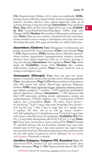 clonidine 59 
CIs: Hypersensitivity, Children 12 yr (safety not established); ADRs: 
burning, dryness, folliculitis, hypersensitivity reactions, hypopigmentation, 
irritation, secondary infection, striae, adrenal suppression (with use of 
occlusive dressings or long-term therapy); Interactions: None significant; 
Dose: Top: Adults and Peds: ≥12 yr Apply bid for up to 2 wk; Availabil-ity 
(G): Cream/Oint/Gel/Lotion/Foam/Spray: 0.05%; Scalp soln/ 
Shampoo: 0.05%; Monitor: Skin condition (inflammation, erythema, pru-ritis); 
Notes: Oints are more occlusive and preferred for dry, scaly lesions. 
Creams should be used on oozing or intertriginous areas (may cause more 
skin drying than oints). Soln, spray, and shampoo are useful in hairy areas. 
clocortolone (Cloderm) Uses: Management of inflammation and 
pruritis associated with various dermatoses; Class: corticosteroids; Preg: 
C; CIs: Hypersensitivity; ADRs: burning, dryness, folliculitis, hypersen-sitivity 
reactions, hypertrichosis, hypopigmentation, irritation, secondary 
infection, striae, adrenal suppression (with use of occlusive dressings or 
long-term therapy); Interactions: None significant; Dose: Top: Adults: 
Apply tid; Availability: Cream: 0.1%; Monitor: Skin condition 
(inflammation, erythema, pruritis); Notes: Creams should be used on 
oozing or intertriginous areas. 
clonazepam (Klonopin) Uses: Petit mal, petit mal variant, 
akinetic, or myoclonic seizures, Panic disorder with or without agoraphobia; 
Class: benzodiazepines;Preg: D; CIs: Hypersensitivity to clonazepam or 
other BZs, Severe liver disease, Narrow-angle glaucoma, Pregnancy/ 
lactation; ADRs: ataxia, behavioral changes, depression, dizziness, drowsi-ness, 
→ 
→ 
diplopia, nystagmus, secretions, LFTs, hypotonia, psychological/ 
→ 
physical dependence, tolerance; Interactions: CNS depression with 
other CNS depressants, including alcohol, antihistamines, opioids, and 
sedative/hypnotics, CYP3A4 inhibitors may → 
levels/toxicity, CYP3A4 
inducers may → 
levels/effects; Dose: PO: Adults: Seizure disorders— 
0.5 mg tid; may →by 0.5–1 mg q 3 days (max: 20 mg/day). Panic disorder— 
0.25 mg bid; may → 
after 3 days to target dose of 1 mg/day (max: 
4 mg/day); PO: Peds: 10 yr or ≤30 kg. Seizure disorders— 
0.01–0.03 mg/kg/day in 2–3 divided doses; may → 
by 0.25–0.5 mg q 3 days 
until seizures controlled (max: 0.2 mg/kg/day); Availability (G): Tabs: 
0.5, 1, 2 mg; Orally-disintegrating tabs: 0.125, 0.25, 0.5, 1, 2 mg; Moni-tor: 
Neuro exam, mental status, seizure activity, LFTs; Notes: Schedule 
IV controlled substance. Do not discontinue abruptly (may cause with-drawal); 
taper by 0.25 mg q 3 days (some patients may require longer 
taper period [several mo]). Potential for dependence/abuse with long-term 
use (use with caution in patients at risk for addiction). Do not confuse 
with clonidine. Flumazenil is antidote. 
clonidine (Catapres, Catapres-TTS, Duraclon) Uses: PO: 
Transdermal: HTN, Epidural: CA pain unresponsive to opioids alone; 
Class: adrenergics; Preg: C; CIs: Hypersensitivity, Recent MI, CVA, 
C 
CAPITALS indicates life-threatening; underlines indicate most frequent 
 