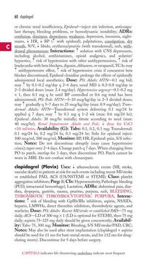 60 clopidogrel 
or chronic renal insufficiency, Epidural—inject site infection, anticoagu-lant 
therapy, bleeding problems, or hemodynamic instability; ADRs: 
confusion, dizziness, drowsiness, weakness, depression, insomnia, night-mares, 
→ 
→ 
→ 
HR, BP ( with epidural), palpitations, constipation, dry 
→ 
mouth, N/V, libido, erythema/pruritis (with transdermal), rash, with-drawal 
→ 
phenomenon; Interactions: sedation with CNS depressants, 
including alcohol, antihistamines, opioid analgesics, and sedative/ 
hypnotics, risk of hypotension with other antihypertensives, risk of 
bradycardia with beta blockers, digoxin, diltiazem, or verapamil,TCAs may 
antihypertensive effect, risk of hypertensive crisis if concurrent beta 
blocker discontinued, Epidural clonidine prolongs the effects of epidurally 
administered local anesthetics; Dose: PO: Adults: HTN—0.1 mg bid; 
may by 0.1–0.2 mg/day q 2–4 days; usual MD is 0.2–0.8 mg/day in 
2–3 divided doses (max: 2.4 mg/day). Hypertensive urgency—0.1–0.2 mg 
× 1, then 0.1 mg q hr until BP controlled or 0.6 mg total has been 
administered; PO: Peds: HTN—5–10 mcg/kg/day in 2–3 divided doses; 
may gradually q 5–7 days to 25 mcg/kg/day (max: 0.9 mg/day); Trans-dermal: 
→ 
→ 
Adults: HTN—Transdermal system delivering 0.1 mg/24 hr 
→ 
applied q 7 days; may by 0.1 mg q 1–2 wk (max: 0.6 mg/24 hr); 
Epidural: Adults: 30 mcg/hr initially; titrate according to need (max: 
40 mcg/hr); Renal Impairment: Adults and Peds: → 
dose for CrCl 
10 ml/min; Availability (G): Tabs: 0.1, 0.2, 0.3 mg; Transdermal: 
0.1 mg/24 hr, 0.2 mg/24 hr, 0.3 mg/24 hr; Soln for epidural inject: 
100 mcg/ml, 500 mcg/ml; Monitor: BP, HR; Epidural: pain, S/S infec-tion; 
Notes: Do not discontinue abruptly (may cause hypertensive 
crises); taper over 2–4 days. Change patch q 7 days.When changing from 
PO to patch, overlap for 3 days, then discontinue PO. Patch cannot be 
worn in MRI. Do not confuse with clonazepam. 
clopidogrel (Plavix) Uses: → 
atherosclerotic events (MI, stroke, 
vascular death) in patients at risk for such events including recent MI/stroke 
or established PAD, ACS (UA/NSTEMI or STEMI); Class: platelet 
aggregation inhibitors; Preg: B; CIs: Hypersensitivity, Pathologic bleeding 
(PUD, intracranial hemorrhage), Lactation; ADRs: abdominal pain, diar-rhea, 
dyspepsia, gastritis, nausea, pruritus, purpura, rash, BLEEDING, 
THROMBOTIC THROMBOCYTOPENIC PURPURA; Interac-tions: 
risk of bleeding with GpIIb/IIIa inhibitors, aspirin, NSAIDs, 
→ 
heparin, LMWHs, direct thrombin inhibitors, thrombolytic agents, and 
warfarin; Dose: PO: Adults: Recent MI/stroke or established PAD—75 mg 
daily. ACS—LD of 300 mg × 1 (LD is optional for STEMI), then 75 mg 
daily; aspirin 75–325 mg daily should be given concurrently; Availabil-ity: 
Tabs: 75, 300 mg; Monitor: Bleeding, S/S MI/stroke/PAD, CBC; 
Notes: May also be used after stent implantation (clopidogrel + aspirin 
should be used for ≥1 mo for bare-metal stents, and for ≥12 mo for drug-eluting 
stents). Discontinue for 5 days before surgery. 
→ → 
→ 
→ 
C 
CAPITALS indicates life-threatening; underlines indicate most frequent 
 