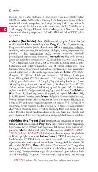 therapy, then q wk for first 6 mo; if these counts remain acceptable (WBC 
≥3500 and ANC ≥2000), then check q 2 wk during next 6 mo; if these 
counts still remain acceptable, can then perform q 4 wk; if discontinued, 
monitor weekly for ≥4 wk or until counts acceptable. Available in a 
1-wk supply through Clozaril Patient Management System. Do not 
discontinue abruptly (taper over 1–2 wk). Minimal risk of EPS/tardive 
dyskinesia. 
codeine (No Trade) Uses: Mild-to-moderate pain, Antitussive (in 
smaller doses); Class: opioid agonists; Preg: C; CIs: Hypersensitivity, 
Pregnancy or lactation (avoid chronic use); ADRs: confusion, sedation, 
euphoria, hallucinations, blurred vision, diplopia, miosis, respiratory de-pression, 
BP, constipation, N/V, urinary retention, physical/ 
psychological dependence, tolerance; Interactions: Use with extreme 
caution in patients receiving MAOIs ( initial dose to 25% of usual dose), 
CNS depression with other CNS depressants including alcohol, anti-histamines, 
and sedative/hypnotics, Use of partial antagonists (e.g., 
buprenorphine, butorphanol, nalbuphine, pentazocine) may precipitate 
opioid withdrawal in physically dependent patients; Dose: PO: Adults: 
Analgesic—15–120 mg q 4–6 hr prn. Antitussive—10–20 mg q 4–6 hr prn 
(max: 120 mg/day); PO: Peds: Analgesic—0.5–1 mg/kg q 4–6 hr (up to 4 
× daily) prn. Antitussive—1–1.5 mg/kg/day divided q 4–6 hr prn (max: 
30 mg/day for patients 6 yr or 60 mg/day for those 6–12 yr); IM: IV: 
Subcut: Adults: Analgesic—15–120 mg q 4–6 hr prn; IM: IV: Subcut: 
Infants and Peds: Analgesic—0.5–1 mg/kg q 4–6 hr prn; Availability 
(G): Tabs: 15, 30, 60 mg; Inject: 15 mg/ml, 30 mg/ml; Monitor: BP, 
HR, RR, bowel function, pain;Notes: Schedule II controlled substance. 
When combined with other drugs, tablet form is Schedule III, liquid is 
Schedule IV, and elixir/cough suppressant is Schedule V. Metabolized to 
morphine. Bowel regimen needed if using 2–3 days. Use equianalgesic 
chart when changing routes or when changing from one opioid to an-other. 
Potential for dependence/abuse with long-term use (should not 
prevent patients from receiving adequate analgesia).Naloxone is antidote. 
colchicine (No Trade) Uses:Treatment and prevention of gouty at-tacks; 
Class: none assigned; Preg: D; CIs: Hypersensitivity, Pregnancy, 
Severe renal (CrCl 10 ml/min), hepatic, or GI disease, Bone marrow de-pression; 
ADRs: abdominal pain, N/V/D, alopecia, AGRANULOCY-TOSIS, 
APLASTIC ANEMIA, leukopenia, thrombocytopenia, phlebitis 
at IV site, peripheral neuritis; Interactions: CYP3A4 inhibitors may 
levels/toxicity, CYP3A4 inducers may → 
levels/effects, → 
bone marrow 
suppression with antineoplastics or radiation therapy, Additive adverse GI 
effects with NSAIDs; Dose: PO: Adults: Treatment—0.6–1.2 mg, then 
0.6 mg q 1–2 hr until symptoms subside or side effects occur (max total 
dose: 6 mg). Prophylaxis—0.6 mg daily (may be used up to tid or as little 
as 1–4 × weekly); IV: Adults: Treatment—1–2 mg initially, then 0.5 mg 
→ 
→ 
→ 
→ 
62 codeine 
C 
CAPITALS indicates life-threatening; underlines indicate most frequent 
 