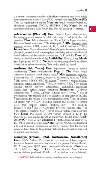 cromolyn 63 
q 6 hr until symptoms subside or side effects occur (max total dose: 4 mg); 
Renal Impairment: Adults: dose if CrCl 50 ml/min; Availability (G): 
Tabs: 0.6 mg; Inject: 0.5 mg/ml; Monitor: Pain, S/S toxicity (weakness, 
abdominal discomfort, N/V/D), BUN/SCr, CBC; Notes: Do not 
administer additional doses for ≥7 days after full course of IV therapy. 
colesevelam (Welchol) Uses: Primary hypercholesterolemia, 
Improving glycemic control in adults with type 2 DM (with diet and 
exercise); Class: bile acid sequestrants; Preg: B; CIs: Hypersensitivity, 
History of bowel obstruction, TGs 500 mg/dl; ADRs: dyspepsia, con-stipation, 
→ 
→ 
→ 
nausea, BG, vitamin A, D, E, and K deficiency, TGs; 
→ 
Interactions: May absorption/effects of thyroid hormones, glyburide, 
phenytoin, warfarin, oral contraceptives containing ethinyl estradiol and 
norethindrone and fat soluble vitamins (A, D, E, and K); Dose: PO: 
Adults: 3 tabs bid or 6 tabs daily; Availability: Tabs: 625 mg; Moni-tor: 
Lipid panel, BG, A1C; Notes: Interacting drugs should be admin-istered 
≥4 hr before colesevelam. Take with a meal and liquid. 
cortisone (No Trade) Uses: Replacement therapy in adrenal 
insufficiency; Class: corticosteroids; Preg: C; CIs: Active fungal 
infections, Lactation (avoid chronic use); ADRs: depression, euphoria, 
hallucinations, HA, insomnia, psychoses, restlessness, cataracts, IOP, 
BP, edema, PEPTIC ULCER, nausea, appetite, → 
wound healing, 
hirsutism, adrenal suppression, BG, amenorrhea, → 
K+, wt,muscle 
wasting, tendon rupture, osteoporosis, cushingoid appearance 
(moon face, buffalo hump), infection; Interactions: CYP3A4 
inhibitors may levels, CYP3A4 inducers may → 
levels, risk of 
hypokalemia with thiazide and loop diuretics, or amphotericin B, May 
requirement for insulin or oral hypoglycemic agents, risk of adverse 
GI effects with NSAIDs (including aspirin) and alcohol, At chronic 
doses that suppress adrenal function, may the antibody 
response to and risk of ADRs from live-virus vaccines, May or 
the effects of warfarin, May risk of tendon rupture when used with 
FQs; Dose: PO: Adults: 25–300 mg/day divided q 12–24 hr; 
PO: Peds: 0.5–0.75 mg/kg/day (20–25 mg/m2/day) divided q 8 hr;Avail-ability 
→ 
→ 
→ 
→ 
→ 
→ 
→ 
→ 
→ 
→ 
→ 
→ 
→ 
(G): Tabs: 25 mg; Monitor: BP, HR, edema, wt, electrolytes, 
→ 
BG, S/S of adrenal insufficiency;Notes: Give in AM. Chronic treatment 
will lead to adrenal suppression; use lowest possible dose for shortest 
period of time. Need to taper therapy (abrupt discontinuation may lead 
to adrenal insufficiency). 
cromolyn (Crolom, Intal, Gastrocrom, NasalCrom) 
Uses: Inhaln: Asthma, Prevention of exercise-induced bronchospasm, 
Intranasal: Prevention/treatment of seasonal and perennial allergic rhinitis, 
PO: Mastocytosis, Ophth: Vernal conjunctivitis/keratitis; Class: mast 
cell stabilizers; Preg: B; CIs: Hypersensitivity, Acute asthma 
attacks (inhaln products), Children 2 yr (safety not established); 
C 
CAPITALS indicates life-threatening; underlines indicate most frequent 
 