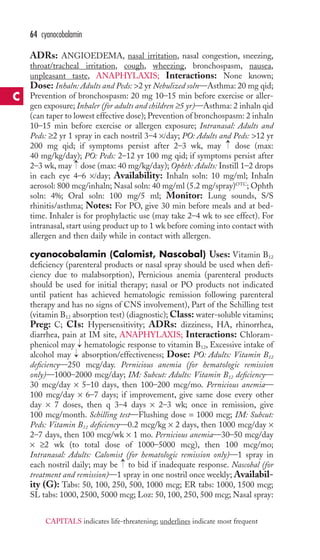 64 cyanocobalamin 
ADRs: ANGIOEDEMA, nasal irritation, nasal congestion, sneezing, 
throat/tracheal irritation, cough, wheezing, bronchospasm, nausea, 
unpleasant taste, ANAPHYLAXIS; Interactions: None known; 
Dose: Inhaln: Adults and Peds: 2 yr Nebulized soln—Asthma: 20 mg qid; 
Prevention of bronchospasm: 20 mg 10–15 min before exercise or aller-gen 
exposure; Inhaler (for adults and children ≥5 yr)—Asthma: 2 inhaln qid 
(can taper to lowest effective dose); Prevention of bronchospasm: 2 inhaln 
10–15 min before exercise or allergen exposure; Intranasal: Adults and 
Peds: ≥2 yr 1 spray in each nostril 3–4 ×/day; PO: Adults and Peds: 12 yr 
200 mg qid; if symptoms persist after 2–3 wk, may → 
dose (max: 
40 mg/kg/day); PO: Peds: 2–12 yr 100 mg qid; if symptoms persist after 
2–3 wk, may → 
dose (max: 40 mg/kg/day); Ophth: Adults: Instill 1–2 drops 
in each eye 4–6 ×/day; Availability: Inhaln soln: 10 mg/ml; Inhaln 
aerosol: 800 mcg/inhaln; Nasal soln: 40 mg/ml (5.2 mg/spray)OTC;Ophth 
soln: 4%; Oral soln: 100 mg/5 ml; Monitor: Lung sounds, S/S 
rhinitis/asthma; Notes: For PO, give 30 min before meals and at bed-time. 
Inhaler is for prophylactic use (may take 2–4 wk to see effect). For 
intranasal, start using product up to 1 wk before coming into contact with 
allergen and then daily while in contact with allergen. 
cyanocobalamin (Calomist, Nascobal) Uses: Vitamin B12 
deficiency (parenteral products or nasal spray should be used when defi-ciency 
due to malabsorption), Pernicious anemia (parenteral products 
should be used for initial therapy; nasal or PO products not indicated 
until patient has achieved hematologic remission following parenteral 
therapy and has no signs of CNS involvement), Part of the Schilling test 
(vitamin B12 absorption test) (diagnostic);Class: water-soluble vitamins; 
Preg: C; CIs: Hypersensitivity; ADRs: dizziness, HA, rhinorrhea, 
diarrhea, pain at IM site, ANAPHYLAXIS; Interactions: Chloram-phenicol 
→→ 
may hematologic response to vitamin B12, Excessive intake of 
alcohol may absorption/effectiveness; Dose: PO: Adults: Vitamin B12 
deficiency—250 mcg/day. Pernicious anemia (for hematologic remission 
only)—1000–2000 mcg/day; IM: Subcut: Adults: Vitamin B12 deficiency— 
30 mcg/day × 5–10 days, then 100–200 mcg/mo. Pernicious anemia— 
100 mcg/day × 6–7 days; if improvement, give same dose every other 
day × 7 doses, then q 3–4 days × 2–3 wk; once in remission, give 
100 mcg/month. Schilling test—Flushing dose = 1000 mcg; IM: Subcut: 
Peds: Vitamin B12 deficiency—0.2 mcg/kg × 2 days, then 1000 mcg/day × 
2–7 days, then 100 mcg/wk × 1 mo. Pernicious anemia—30–50 mcg/day 
× ≥2 wk (to total dose of 1000–5000 mcg), then 100 mcg/mo; 
Intranasal: Adults: Calomist (for hematologic remission only)—1 spray in 
each nostril daily; may be → 
to bid if inadequate response. Nascobal (for 
treatment and remission)—1 spray in one nostril once weekly; Availabil-ity 
(G): Tabs: 50, 100, 250, 500, 1000 mcg; ER tabs: 1000, 1500 mcg; 
SL tabs: 1000, 2500, 5000 mcg; Loz: 50, 100, 250, 500 mcg; Nasal spray: 
C 
CAPITALS indicates life-threatening; underlines indicate most frequent 
 