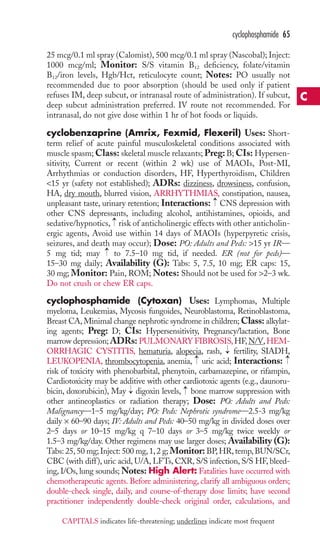 cyclophosphamide 65 
25 mcg/0.1 ml spray (Calomist), 500 mcg/0.1 ml spray (Nascobal); Inject: 
1000 mcg/ml; Monitor: S/S vitamin B12 deficiency, folate/vitamin 
B12/iron levels, Hgb/Hct, reticulocyte count; Notes: PO usually not 
recommended due to poor absorption (should be used only if patient 
refuses IM, deep subcut, or intranasal route of administration). If subcut, 
deep subcut administration preferred. IV route not recommended. For 
intranasal, do not give dose within 1 hr of hot foods or liquids. 
cyclobenzaprine (Amrix, Fexmid, Flexeril) Uses: Short-term 
relief of acute painful musculoskeletal conditions associated with 
muscle spasm;Class: skeletal muscle relaxants; Preg: B; CIs: Hypersen-sitivity, 
Current or recent (within 2 wk) use of MAOIs, Post-MI, 
Arrhythmias or conduction disorders, HF, Hyperthyroidism, Children 
15 yr (safety not established); ADRs: dizziness, drowsiness, confusion, 
HA, dry mouth, blurred vision, ARRHYTHMIAS, constipation, nausea, 
unpleasant taste, urinary retention; Interactions: → 
CNS depression with 
other CNS depressants, including alcohol, antihistamines, opioids, and 
sedative/hypnotics, → 
risk of anticholinergic effects with other anticholin-ergic 
agents, Avoid use within 14 days of MAOIs (hyperpyretic crisis, 
seizures, and death may occur); Dose: PO: Adults and Peds: 15 yr IR— 
5 mg tid; may → 
to 7.5–10 mg tid, if needed. ER (not for peds)— 
15–30 mg daily; Availability (G): Tabs: 5, 7.5, 10 mg; ER caps: 15, 
30 mg; Monitor: Pain, ROM;Notes: Should not be used for 2–3 wk. 
Do not crush or chew ER caps. 
cyclophosphamide (Cytoxan) Uses: Lymphomas, Multiple 
myeloma, Leukemias, Mycosis fungoides, Neuroblastoma, Retinoblastoma, 
Breast CA, Minimal change nephrotic syndrome in children;Class: alkylat-ing 
agents; Preg: D; CIs: Hypersensitivity, Pregnancy/lactation, Bone 
marrow depression;ADRs:PULMONARY FIBROSIS,HF,N/V,HEM-ORRHAGIC 
→ 
CYSTITIS, hematuria, alopecia, rash, fertility, SIADH, 
→ 
→ 
LEUKOPENIA, thrombocytopenia, anemia, uric acid; Interactions: 
risk of toxicity with phenobarbital, phenytoin, carbamazepine, or rifampin, 
Cardiotoxicity may be additive with other cardiotoxic agents (e.g., daunoru-bicin, 
→ 
→ 
doxorubicin), May digoxin levels, bone marrow suppression with 
other antineoplastics or radiation therapy; Dose: PO: Adults and Peds: 
Malignancy—1–5 mg/kg/day; PO: Peds: Nephrotic syndrome—2.5-3 mg/kg 
daily × 60–90 days; IV: Adults and Peds: 40–50 mg/kg in divided doses over 
2–5 days or 10–15 mg/kg q 7–10 days or 3–5 mg/kg twice weekly or 
1.5–3 mg/kg/day. Other regimens may use larger doses; Availability (G): 
Tabs: 25, 50 mg; Inject: 500 mg, 1, 2 g; Monitor: BP,HR, temp, BUN/SCr, 
CBC (with diff ), uric acid, U/A, LFTs, CXR, S/S infection, S/S HF, bleed-ing, 
I/Os, lung sounds;Notes: High Alert: Fatalities have occurred with 
chemotherapeutic agents. Before administering, clarify all ambiguous orders; 
double-check single, daily, and course-of-therapy dose limits; have second 
practitioner independently double-check original order, calculations, and 
C 
CAPITALS indicates life-threatening; underlines indicate most frequent 
 